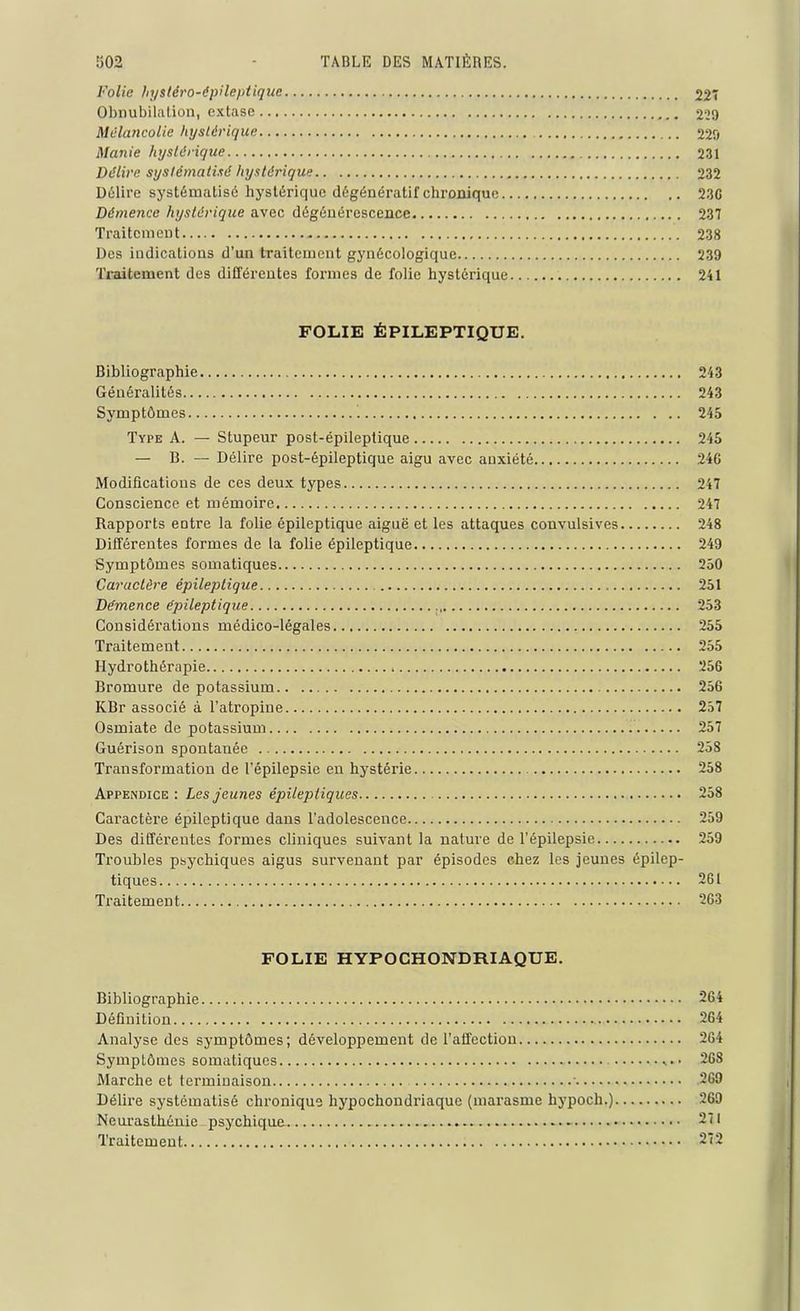 Folie hystéro-épileptique 22 Obnubilation, extase 229 Mélancolie hystérique 229 Manie hystérique 231 Délire systématisé hystérique 232 Délire systématisé hystérique dégénératif chronique 23G Démence hystérique avec dégénérescence 237 Traitement 238 Des indications d’un traitement gynécologique 239 Traitement des différentes formes de folie hystérique 241 FOLIE ÉPILEPTIQUE. Bibliographie 243 Généralités 243 Symptômes 245 Type A. — Stupeur post-épileptique 245 — B. — Délire post-épileptique aigu avec anxiété 246 Modifications de ces deux types 247 Conscience et mémoire 247 Rapports entre la folie épileptique aiguë et les attaques convulsives 248 Différentes formes de la folie épileptique 249 Symptômes somatiques 250 Caractère épileptique 251 Démence épileptique 253 Considéi’ations médico-légales 255 Traitement 255 Hydrothérapie 256 Bromure de potassium 256 KBr associé à l’atropine 257 Osmiate de potassium 257 Guérison spontanée 258 Transformation de l’épilepsie en hystérie 258 Appendice : Les jeunes épileptiques 258 Caractère épileptique dans l’adolescence 259 Des différentes formes cliniques suivant la nature de l’épilepsie 259 Troubles psychiques aigus survenant par épisodes chez les jeunes épilep- tiques 261 Traitement 263 FOLIE HYPOCHONDRIAQUE. Bibliographie 264 Définition 264 Analyse des symptômes; développement de l’affection 264 Symptômes somatiques 268 Marche et terminaison ■ 269 Délire systématisé chronique hypochondriaque (marasme hypoch.) 269 Neurasthénie psychique - 271 Traitement 272