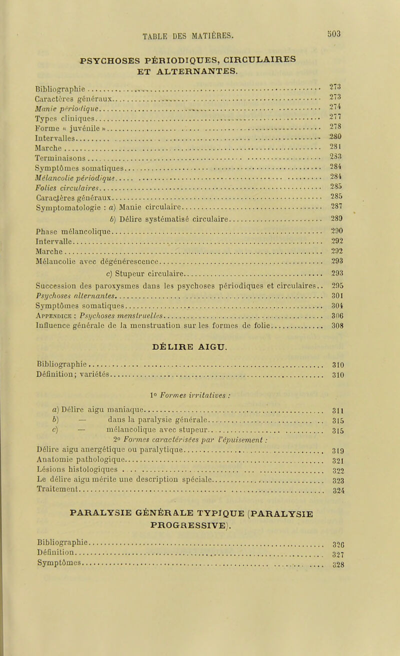 PSYCHOSES PÉRIODIQUES, CIRCULAIRES ET ALTERNANTES. Bibliographie 273 Caractères généraux 273 Munie périodique 274 Typ°s cliniques - 277 Forme « juvénile » 278 Intervalles 280 Marche 281 Terminaisons 233 Symptômes somatiques 284 Mélancolie périodique 284 Folies circulaires 28a Caractères généraux 285 Symptomatologie : a) Manie circulaire 287 b) Délire systématisé circulaire 280 Phase mélancolique 290 Intervalle 292 Marche 292 Mélancolie avec dégénérescence 293 c) Stupeur circulaire 293 Succession des paroxysmes dans les psychoses périodiques et circulaires.. 295 Psychoses alternantes 301 Symptômes somatiques 304 Appendice : Psychoses menstruelles 306 Influence générale de la menstruation sur les formes de folie 308 DÉLIRE AIGU. Bibliographie 310 Définition; variétés 310 1° Formes irritatives : a) Délire aigu maniaque 311 b) — dans la paralysie générale 315 c) — mélancolique avec stupeur 315 2° Formes caractérisées par l’épuisement : Délire aigu anergétique ou paralytique 319 Anatomie pathologique 321 Lésions histologiques . 322 Le délire aigu mérite une description spéciale 323 Traitement 324 PARALYSIE GÉNÉRALE TYPIQUE (PARALYSIE PROGRESSIVE). Bibliographie 32g Définition 327 Symptômes 32g