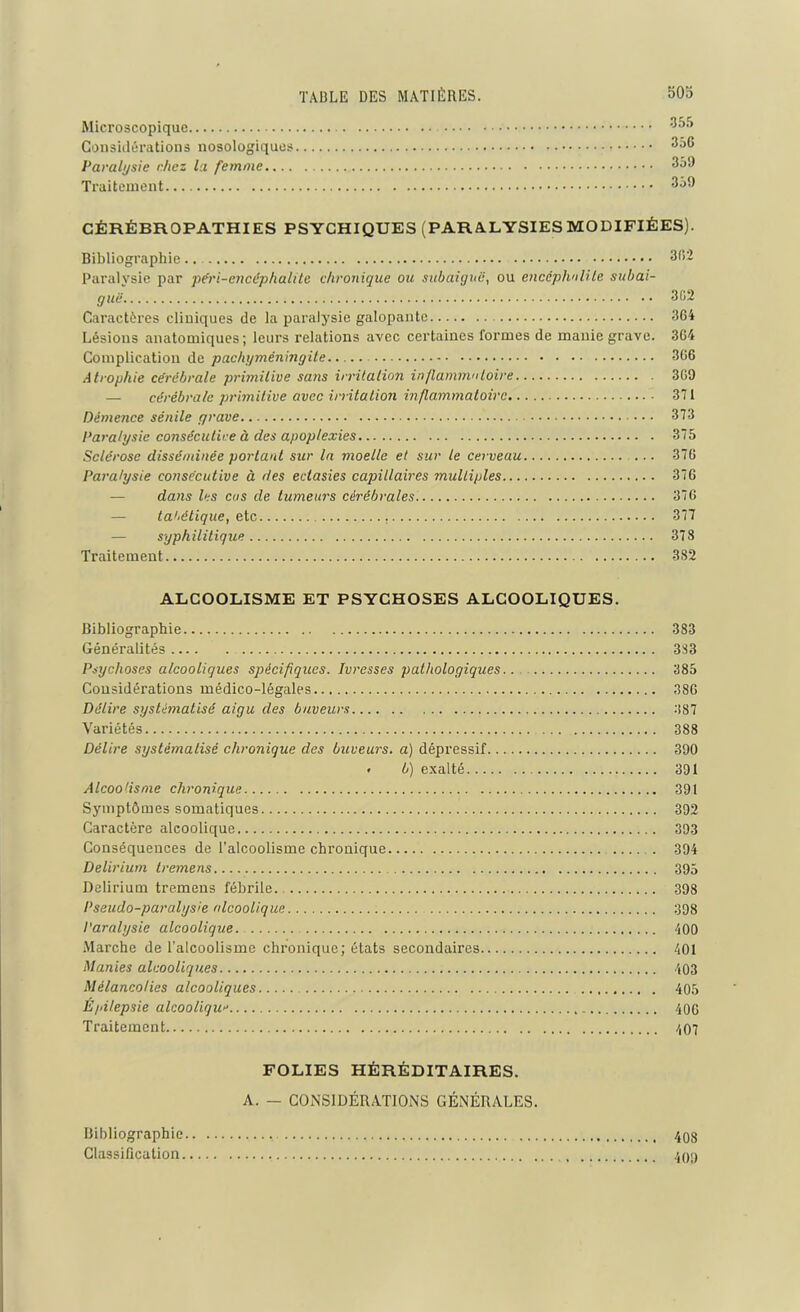 Microscopique 355 Considérations nosologiques Paralysie chez la femme 350 Traitement 3j9 CÉRÉBROPATHIES PSYCHIQUES (PARALYSIES MODIFIÉES). Bibliographie.. 332 Paralysie par péri-encéphalite chronique ou subaiguë, ou encéphalite subai- guë. 302 Caractères cliniques de la paralysie galopante 364 Lésions anatomiques; leurs relations avec certaines formes de manie grave. 364 Complication de pachyméningite 366 Atrophie cérébrale primitive sans irritation inflammatoire 369 — cérébrale primitive avec irritation inflammatoire 371 Démence sénile grave 373 Paralysie consécutive à des apoplexies 375 Sclérose disséminée portant sur la moelle et sur le cerveau ... 376 Paralysie consécutive à des ectasies capillaires multiples 376 dans les eus de tumeurs cérébrales. 376 tat-étique, etc 377 — syphilitique 378 Traitement 382 ALCOOLISME ET PSYCHOSES ALCOOLIQUES. Bibliographie 383 Généralités 383 Psychoses alcooliques spécifiques. Ivresses pathologiques 385 Considérations médico-légales 386 Délire systématisé aigu des buveurs 387 Variétés 388 Délire systématisé chronique des buveurs, a) dépressif 390 • b) exalté 391 Alcoolisme chronique 391 Symptômes somatiques 392 Caractère alcoolique 393 Conséquences de l’alcoolisme chronique 394 Delirium tremens 395 Delirium tremens fébrile 398 Pseudo-paralysie alcoolique 398 Paralysie alcoolique. 400 Marche de l’alcoolisme chronique; états secondaires 401 Manies alcooliques 403 Mélancolies alcooliques 405 Épilepsie alcoolique 406 Traitement 407 FOLIES HÉRÉDITAIRES. A. — CONSIDÉRATIONS GÉNÉRALES. Bibliographie 408 Classification 409