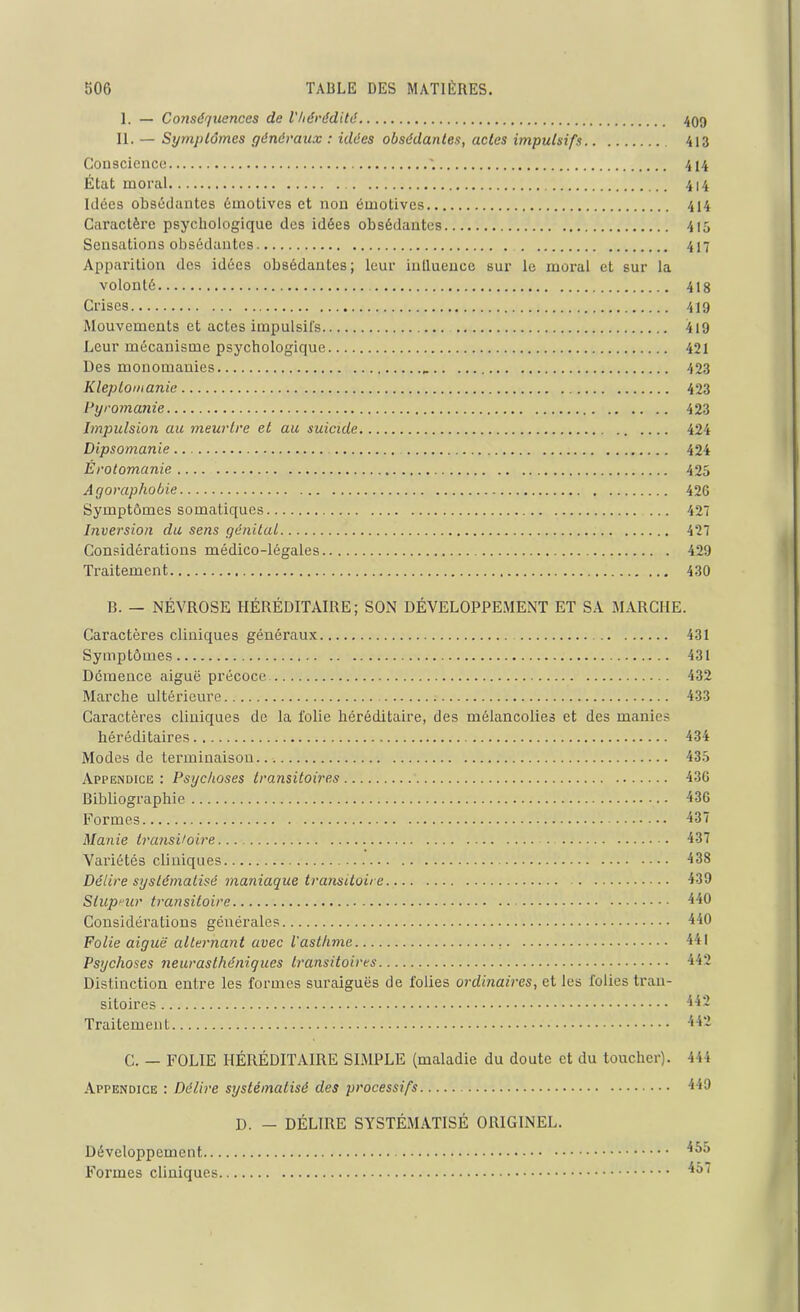 I. — Conséquences de l'hérédité 409 II. — Symptômes généraux : idées obsédantes, actes impulsifs 413 Conscience 414 État moral 414 Idées obsédantes émotives et non émotives 414 Caractère psychologique des idées obsédantes 415 Sensations obsédantes 417 Apparition des idées obsédantes; leur influence sur le moral et sur la volonté 418 Crises 419 Mouvements et actes impulsifs 419 Leur mécanisme psychologique 421 Des monomanies 423 Kleptomanie 423 Pyromanie 423 Impulsion au meurtre et au suicide 424 Dipsomanie 424 Érotomanie 425 Agoraphobie 426 Symptômes somatiques ... 427 Inversion du sens génital 427 Considérations médico-légales 429 Traitement 430 B. — NÉVROSE HÉRÉDITAIRE; SON DÉVELOPPEMENT ET SA MARCHE. Caractères cliniques généi’aux 431 Symptômes 431 Démence aiguë précoce 432 Marche ultérieure 433 Caractères cliniques de la folie héréditaire, des mélancolies et des manies héréditaires 434 Modes de terminaison. 435 Appendice : Psychoses transitoires 436 Bibliographie 436 Formes 437 Manie transitoire... . 437 Variétés cliniques 438 Délire systématisé maniaque transitoire 439 Stupeur transitoire 440 Considérations générales 440 Folie aiguë alternant avec l'asthme 441 Psychoses neurasthéniques transitoires 442 Distinction entre les formes suraiguës de folies ordinaires, et les folies tran- sitoires 442 Traitement 442 C. — FOLIE HÉRÉDITAIRE SIMPLE (maladie du doute et du toucher). 444 Appendice : Délire systématisé des processifs 449 D. — DÉLIRE SYSTÉMATISÉ ORIGINEL. Développement ^5 Formes cliniques