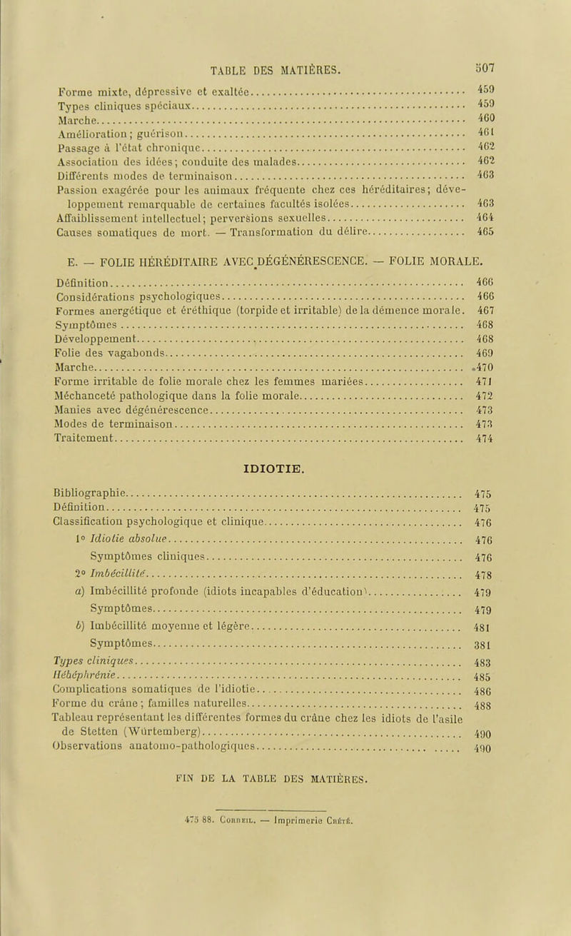 Forme mixte, dépressive et exaltée 459 Types cliniques spéciaux 459 Marche 460 Amélioration; guérison 401 Passage à l’état chronique 462 Association des idées; conduite des malades 402 Différents modes de terminaison 403 Passion exagérée pour les animaux fréquente chez ces héréditaires; déve- loppement remarquable de certaines facultés isolées 463 Affaiblissement intellectuel; perversions sexuelles 464 Causes somatiques de mort. — Transformation du délire 405 E. — FOLIE HÉRÉDITAIRE AVECDÉGÉNÉRESCENCE. — FOLIE MORALE. Définition 460 Considérations psychologiques 460 Formes anergétique et éréthique (torpide et irritable) de la démence morale. 467 Symptômes 408 Développement 468 Folie des vagabonds 469 Marche 470 Forme irritable de folie morale chez les femmes mariées 471 Méchanceté pathologique dans la folie morale 472 Manies avec dégénérescence 473 Modes de terminaison 473 Traitement 474 IDIOTIE. Bibliographie 475 Définition 475 Classification psychologique et clinique 476 1° Idiotie absolue 476 Symptômes cliniques 476 2° Imbécillité 478 a) Imbécillité profonde (idiots incapables d’éducation' 479 Symptômes 479 b) Imbécillité moyenne et légère 4SI Symptômes 381 Types cliniques 483 Hébéphrénie 485 Complications somatiques de l’idiotie 486 Forme du crâne ; familles naturelles 488 Tableau représentant les différentes formes du crâne chez les idiots de l’asile de Stetten (Wurtemberg) 499 Observations anatomo-pathologiques 490 FIN DE LA TABLE DES MATIÈRES. 47a 88. ConnEiL. — Imprimerie Cüété.
