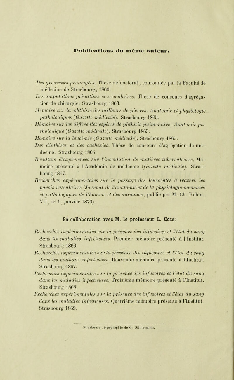 Publication» du même auteur. Des grossesses pro longées. Thèse de doctorat, couronnée par la Faculté de médecine de Strasbourg, 1860. Des amputations primitives et secondaires. Thèse de concours d'agréga- tion de chirurgie. Strasbourg 1863. Mémoire sur la phthisic des tailleurs de pierres. Anatomie et physiologie pathologiques {Gazette médicale). Strasbourg 1865. Mémoire sur les différentes espèces de phthisie pulmonaire. Anatomie pa- thologique {Gazette médicale). Strasbourg 1865. Mémoire sur la leucémie {Gazette médÀcalc). Strasbourg 1865. Des diathèses et des cachexies. Thèse de concours d'agrégation de mé- decine. Strasbourg 1865. Résultats d'expériences sur l'inoculation de matières tuberculeuses. Mé- moire présenté à l'Académie de médecine {Gazette médicale). Stras- bourg 1867. Reclierches expérimentales sur le passage des leucocytes à travers les parois vasculaircs {Journal de l'anatomie et de la pjhysiologic normales et pathologiques de l'homme et des animaux, publié par M. Ch. Robin, VII, n° \ , janvier 1870). En collaboration avec M. le professeur L. Coze: Recherches expérimentales sur la présence des infusoires et l'état du sang dans les maladies infectieuses. Premier mémoire présenté à l'Institut. Strasbourg 1866. Recherches expérimentales sur la présence des in fusoires et l'état du sang dans les maladies infectieuses. Deuxième mémoire présenté à l'Institut. Strasbourg 1867. Recherches expérimentales sur la présence des infusoires cl l'état du sang dans les maladies infectieuses. Troisième mémoire présenté à l'Institut. Strasbourg 1868. Recherches expérimentales sur la présence des infusoires et l'état du sang dans les maladies infectieuses. Quatrième mémoire présenté à l'Institut. Strasbourg 1869. Stiûsbouig, typographie île G. Silbcrmanu.