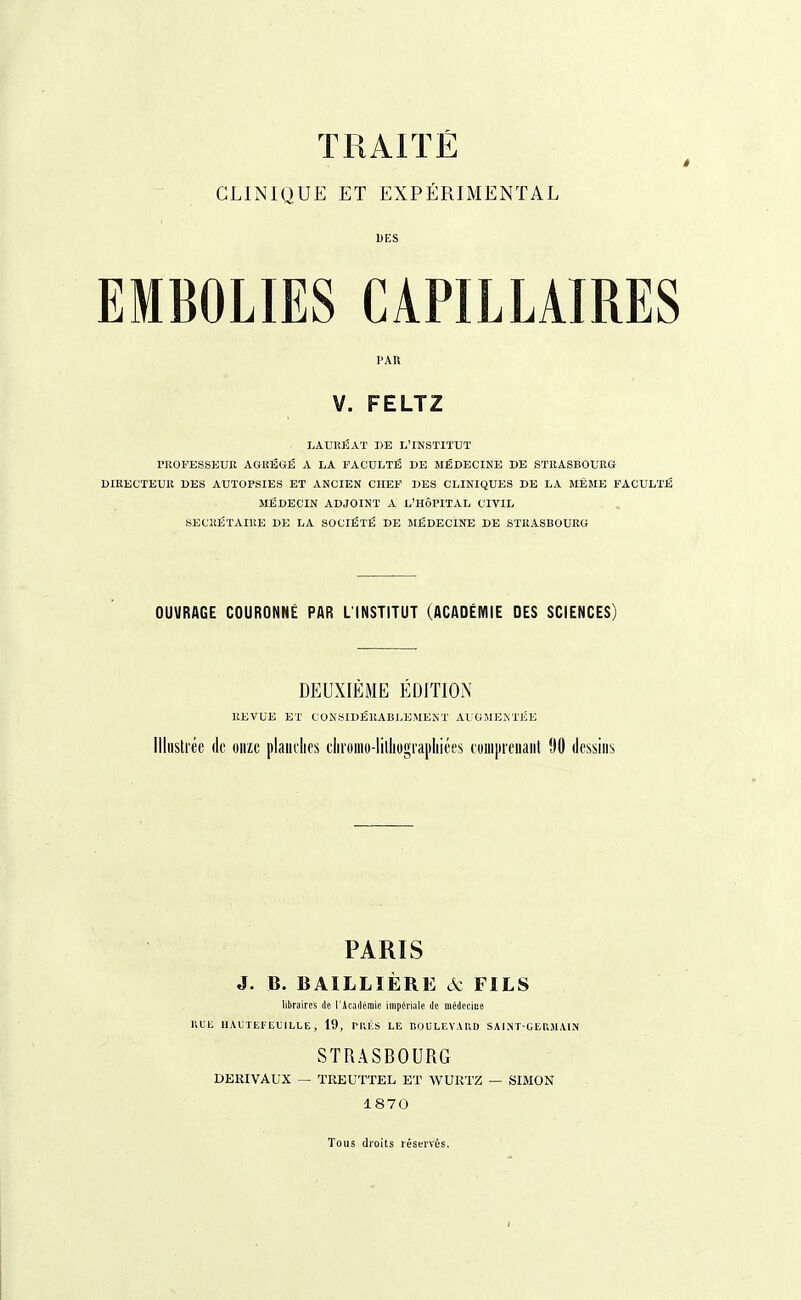 TRAITÉ CLINIQUE ET EXPÉRIMENTAL DES EMBOLIES CAPILLAIRES PAR V. FELTZ LAURÉAT DE L'INSTITUT PROFESSEUR AGRÉGÉ A LA FACULTÉ DE MÉDECINE DE STRASBOURG DIRECTEUR DES AUTOPSIES ET ANCIEN CHEF DES CLINIQUES DE LA MEME FACULTÉ MÉDECIN ADJOINT A L'HÔPITAL CIVIL SECRÉTAIRE DE LA SOCIÉTÉ DE MÉDECINE DE STRASBOURG OUVRAGE COURONNÉ PAR L'INSTITUT (ACADÉMIE DES SCIENCES) DEUXIÈME ÉDITION REVUE ET CONSIDÉRABLEMENT AUGMENTÉE Illustrée de onze planches cliroino-litliograpliiées comprenant 90 dessins PARIS J. B. BAILLIÈRE ôz FILS libraires rie l'Académie impériale de médecine RUE HAUTEFEUILLE , 19, PRÈS LE BOULEVARD SAINT-GERMAIN STRASBOURG DEKIVAUX — TREUTTEL ET WURTZ — SIMON 1870 Tous droits réservés.