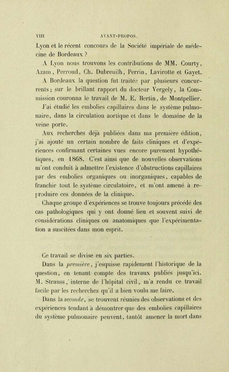 Lyon et le récent concours de la Société impériale de méde- cine de Bordeaux ? A Lyon nous trouvons les contributions de MM. Courty, Azam, Perroud, Ch. Dubreuilh, Perrin, Lavirotte et Gayet. A Bordeaux la question fut traitée par plusieurs concur- rents ; sur le brillant rapport du docteur Vergely, la Com- mission couronna le travail de M. E. Bertin, de Montpellier. J'ai étudié les embolies capillaires dans le système pulmo- naire, dans la circulation aortique et dans le domaine de la veine porte. Aux recherches déjà publiées dans ma première édition, j'ai ajouté un certain nombre de faits cliniques et d'expé- riences confirmant certaines vues encore purement hypothé- tiques, en 1868. C'est ainsi que de nouvelles observations m'ont conduit à admettre l'existence d'obstructions capillaires par des embolies organiques ou inorganiques, capables de franchir tout le système circulatoire, et m'ont amené à re- produire ces données de la clinique. Chaque groupe d'expériences se trouve toujours précédé des cas pathologiques qui y ont donné lieu et souvent suivi de considérations cliniques ou anatomiques que l'expérimenta- tion a suscitées dans mon esprit. Ce travail se divise en six parties. Dans la première, j'esquisse rapidement l'historique de la question, en tenant compte des travaux publiés jusqu'ici. M. Strauss,' interne de l'hôpital civil, m'a rendu ce travail facile par les recherches qu'il a bien voulu me faire. Dans la seconde, se trouvent réunies des observations et des expériences tendant à démontrer que des embolies capillaires du système pulmonaire peuvent, tantôt amener la mort dans