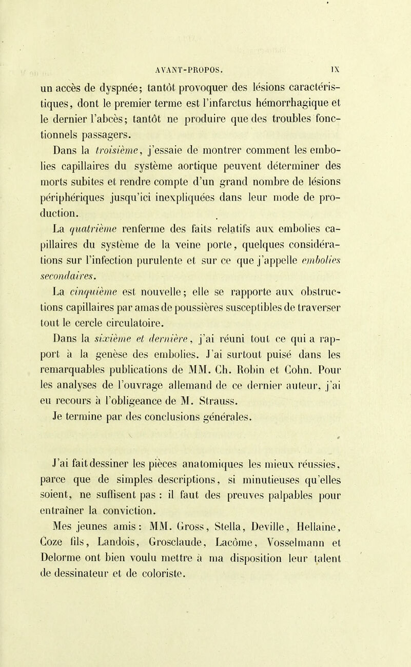 un accès de dyspnée; tantôt provoquer des lésions caractéris- tiques, dont le premier terme est l'infarctus hémorrhagique et le dernier l'abcès ; tantôt ne produire que des troubles fonc- tionnels passagers. Dans la troisième, j'essaie de montrer comment les embo- lies capillaires du système aortique peuvent déterminer des morts subites et rendre compte d'un grand nombre de lésions périphériques jusqu'ici inexpliquées dans leur mode de pro- duction. La quatrième renferme des faits relatifs aux embolies ca- pillaires du système de la veine porte, quelques considéra- tions sur l'infection purulente et sur ce que j'appelle embolies secondaires. La cinquième est nouvelle; elle se rapporte aux obstruc- tions capillaires par amas de poussières susceptibles de traverser tout le cercle circulatoire. Dans la sixième et dernière, j'ai réuni tout ce qui a rap- port à la genèse des embolies. J'ai surtout puisé dans les remarquables publications de MM. Ch. Robin et Gohn. Pour les analyses de l'ouvrage allemand de ce dernier auteur, j'ai eu recours à l'obligeance de M. Strauss. Je termine par des conclusions générales. J'ai fait dessiner les pièces anatomiques les mieux réussies, parce que de simples descriptions, si minutieuses qu'elles soient, ne suffisent pas : il faut des preuves palpables pour entraîner la conviction. Mes jeunes amis: MM. Gross, Stella, Deville, Hellaine^ Coze fils, Landois, Grosclaude, Lacôme, Vosselmann et Delorme ont bien voulu mettre à ma disposition leur talent de dessinateur et de coloriste.