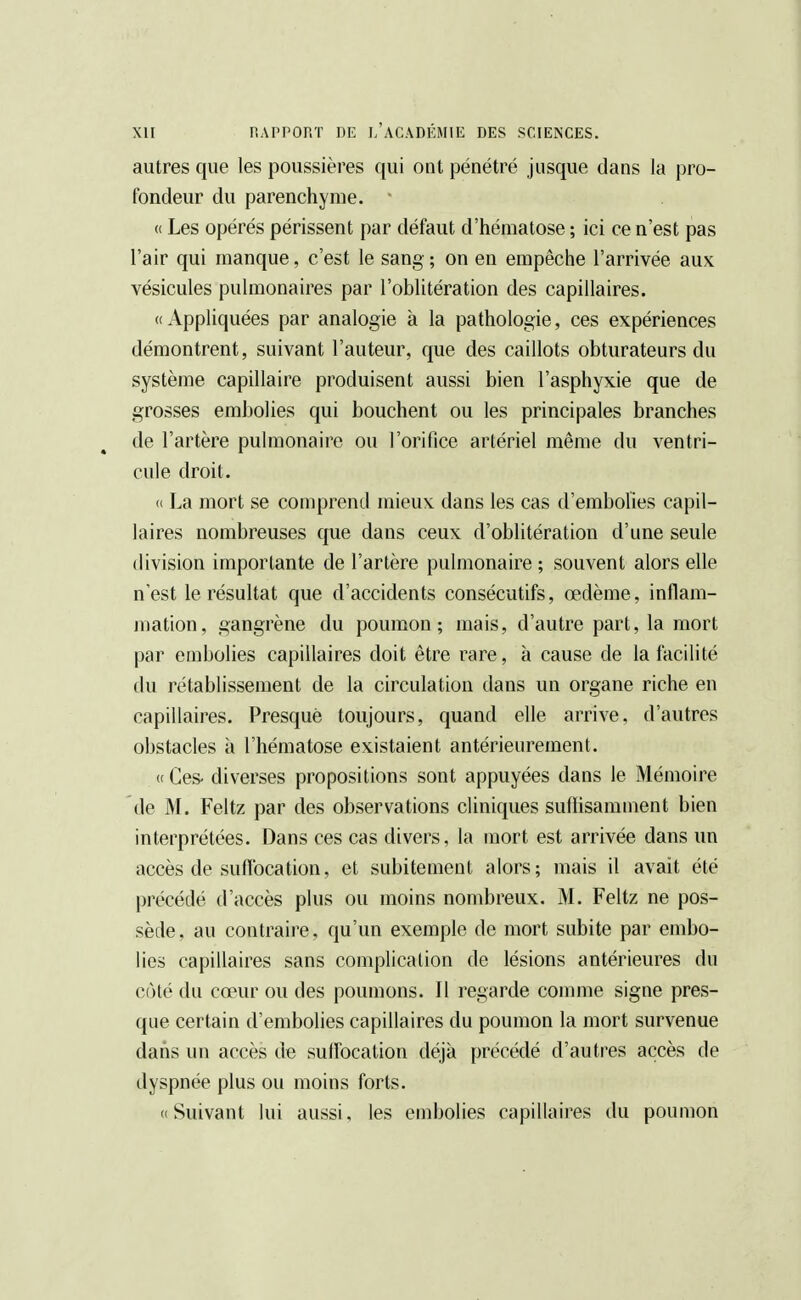 autres que les poussières qui ont pénétré jusque dans la pro- fondeur du parenchyme. * « Les opérés périssent par défaut d'hématose ; ici ce n'est pas l'air qui manque, c'est le sang ; on en empêche l'arrivée aux vésicules pulmonaires par l'oblitération des capillaires. «Appliquées par analogie à la pathologie, ces expériences démontrent, suivant l'auteur, que des caillots obturateurs du système capillaire produisent aussi bien l'asphyxie que de grosses embolies qui bouchent ou les principales branches de l'artère pulmonaire ou l'orifice artériel même du ventri- cule droit. « La mort se comprend mieux dans les cas d'embolies capil- laires nombreuses que dans ceux d'oblitération d'une seule division importante de l'artère pulmonaire; souvent alors elle n'est le résultat que d'accidents consécutifs, œdème, inflam- mation, gangrène du poumon; mais, d'autre part, la mort par embolies capillaires doit être rare, à cause de la facilité du rétablissement de la circulation dans un organe riche en capillaires. Presque toujours, quand elle arrive, d'autres obstacles à l'hématose existaient antérieurement. «Ces- diverses propositions sont appuyées dans le Mémoire de M. Feltz par des observations cliniques suffisamment bien interprétées. Dans ces cas divers, la mort est arrivée dans un accès de suffocation, et subitement alors; mais il avait été précédé d'accès plus ou moins nombreux. M. Feltz ne pos- sède, au contraire, qu'un exemple de mort subite par embo- lies capillaires sans complication de lésions antérieures du coté du cœur ou des poumons. 11 regarde comme signe pres- que certain d'embolies capillaires du poumon la mort survenue dans un accès de suffocation déjà précédé d'autres accès de dyspnée plus ou moins forts. ( Suivant lui aussi, les embolies capillaires du poumon