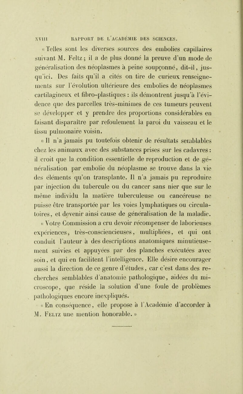 «Telles sont les diverses sources des embolies capillaires suivant M. Feltz ; il a de plus donné la preuve d'un mode de généralisation des néoplasmes à peine soupçonné, dit-il, jus- qu'ici. Des faits qu'il a cités on tire de curieux renseigne- ments sur l'évolution ultérieure des embolies de néoplasmes cartilagineux et fibro-plastiques : ils démontrent jusqu'à l'évi- dence que des parcelles très-minimes de ces tumeurs peuvent se développer et y prendre des proportions considérables en faisant disparaître par refoulement la paroi du vaisseau et le tissu pulmonaire voisin. «Il n'a jamais pu toutefois obtenir de résultats semblables chez les animaux avec des substances prises sur les cadavres : il croit que la condition essentielle de reproduction et de gé- néralisation par embolie du néoplasme se trouve dans la vie des éléments qu'on transplante. Il n'a jamais pu reproduire par injection du tubercule ou du cancer sans nier que sur le même individu la matière tuberculeuse ou cancéreuse ne puisse être transportée par les voies lymphatiques ou circula- toires, et devenir ainsi cause de généralisation de la maladie. « Votre Commission a cru devoir récompenser de laborieuses expériences, très-consciencieuses, multipliées, et qui ont conduit l'auteur à des descriptions anatomiques minutieuse- ment suivies et appuyées par des planches exécutées avec soin, et qui en facilitent l'intelligence. Elle désire encourager aussi la direction de ce genre d'études, car c'est dans des re- cherches semblables d'anatomie pathologique, aidées du mi- croscope, que réside la solution d'une foule de problèmes pathologiques encore inexpliqués. « En conséquence, elle propose à l'Académie d'accorder à .M. Feltz une mention honorable.))