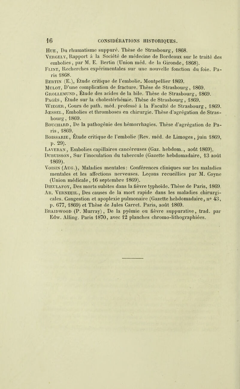 Hue, Du rhumatisme suppuré. Thèse de Strasbourg, 1868. Vergely, Rapport à la Société de médecine de Bordeaux sur le traité des embolies, par M. E. Bertin (Union méd. de la Gironde, 1868). Flint, Recherches expérimentales sur une nouvelle fonction du foie. Pa- ris 1868. Bertin (E.), Étude critique de l'embolie. Montpellier 1869. Mulot, D'une complication de fracture. Thèse de Strasbourg, 1869. Grollemund, Étude des acides de la bile. Thèse de Strasbourg, 1869. Pages, Étude sur la cholestérhémie. Thèse de Strasbourg, 1869. Wieger, Cours de path. méd. professé à la Faculté de Strasbourg, 1869. Jœssel, Embolies et thromboses en chirurgie. Thèse d'agrégation de Stras- bourg, 1869. Bouchard, De la pathogénie des hémorrhagies. Thèse d'agrégation de Pa- ris , 1869. BOISSARIE, Étude critique de l'embolie (Rev. méd. de Limoges, juin 1869, p. 29). Laveran, Embolies capillaires cancéreuses (Gaz. hebdom., août 1869). Dubuisson, Sur l'inoculation du tubercule (Gazette hebdomadaire. 13 août 1869). Voisin (Aug.), Maladies mentales: Conférences cliniques sur les maladies mentales et les affections nerveuses. Leçons recueillies par M. Coyne (Union médicale, 16 septembre 1869). Dieulafoy, Des morts subites dans la fièvre typhoïde. Thèse de Paris, 1869. Ar. Verneuil , Des causes de la mort rapide dans les maladies chirurgi- cales. Congestion et apoplexie pulmonaire (Gazette hebdomadaire, n° 43, p. 677, 1869) et Thèse de Jules Carret. Paris, août 1869. Braidwood (P. Murray), De la pyémie ou fièvre suppurative, trad. par Edw. Alling. Paris 1870, avec 12 planches chromo-lithographiées.