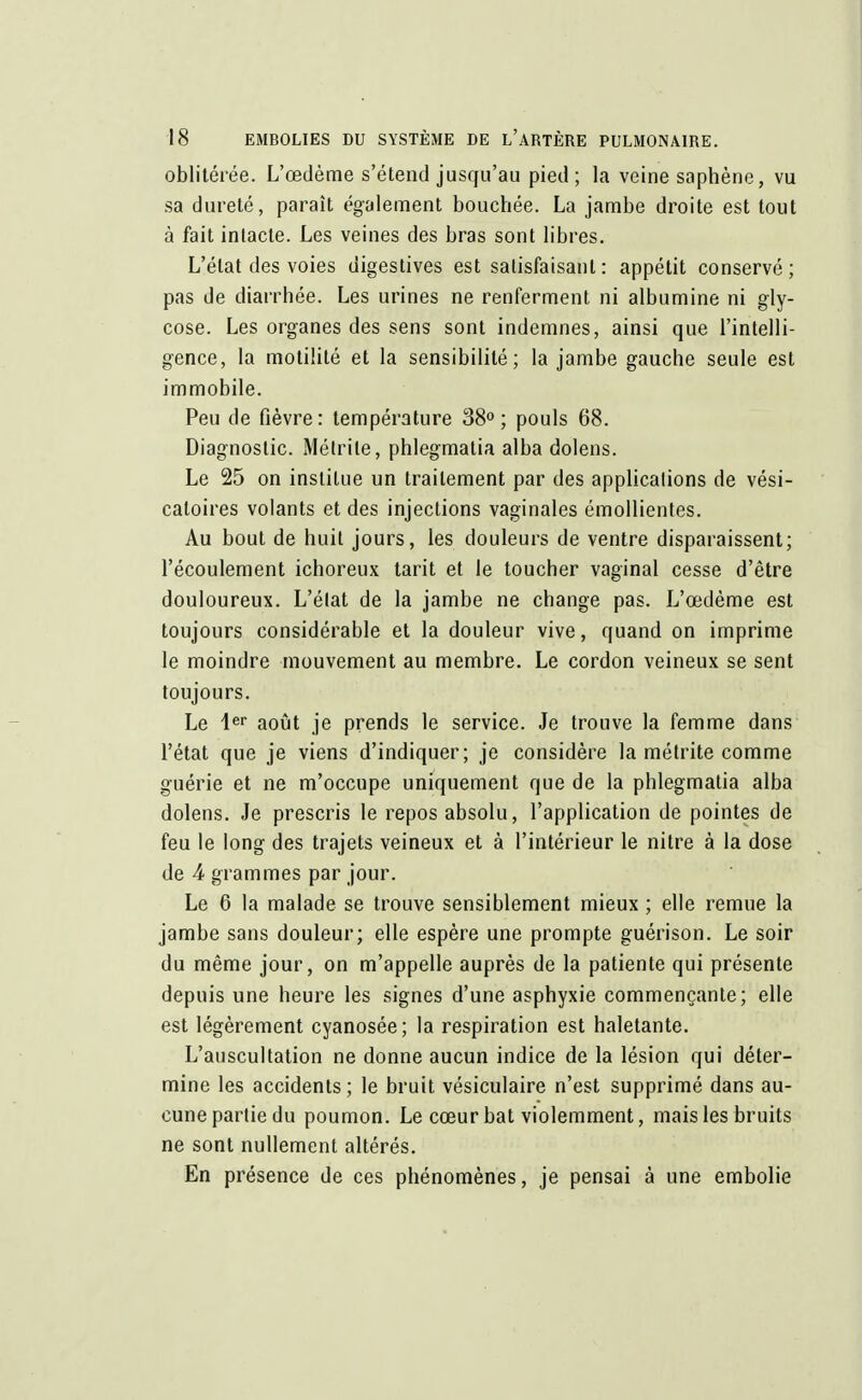 oblitérée. L'œdème s'étend jusqu'au pied; la veine saphène, vu sa dureté, paraît également bouchée. La jambe droite est tout à fait intacte. Les veines des bras sont libres. L'état des voies digestives est satisfaisant: appétit conservé; pas de diarrhée. Les urines ne renferment ni albumine ni gly- cose. Les organes des sens sont indemnes, ainsi que l'intelli- gence, la motilité et la sensibilité; la jambe gauche seule est immobile. Peu de fièvre: température 38°; pouls 68. Diagnostic. Métrile, phlegmatia alba dolens. Le 25 on institue un traitement par des applications de vési- catoires volants et des injections vaginales émollientes. Au bout de huit jours, les douleurs de ventre disparaissent; l'écoulement ichoreux tarit et le toucher vaginal cesse d'être douloureux. L'état de la jambe ne change pas. L'œdème est toujours considérable et la douleur vive, quand on imprime le moindre mouvement au membre. Le cordon veineux se sent toujours. Le 1er août je prends le service. Je trouve la femme dans l'état que je viens d'indiquer; je considère la métrite comme guérie et ne m'occupe uniquement que de la phlegmatia alba dolens. Je prescris le repos absolu, l'application de pointes de feu le long des trajets veineux et à l'intérieur le nitre à la dose de 4 grammes par jour. Le 6 la malade se trouve sensiblement mieux ; elle remue la jambe sans douleur; elle espère une prompte guérison. Le soir du même jour, on m'appelle auprès de la patiente qui présente depuis une heure les signes d'une asphyxie commençante; elle est légèrement cyanosée; la respiration est haletante. L'auscultation ne donne aucun indice de la lésion qui déter- mine les accidents; le bruit vésiculaire n'est supprimé dans au- cune partie du poumon. Le cœur bat violemment, mais les bruits ne sont nullement altérés. En présence de ces phénomènes, je pensai à une embolie