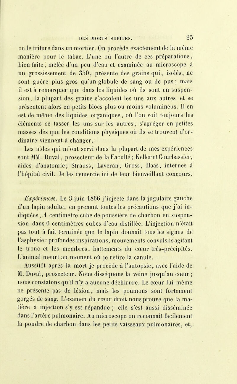 on le trilure dans un mortier. On procède exactement de la même manière pour le tabac. L'une ou l'autre de ces préparalions, bien faite, mêlée d'un peu d'eau et examinée au microscope à un grossissement de 350, présente des grains qui, isolés, ne sont guère plus gros qu'un globule de sang ou de pus ; mais il est à remarquer que dans les liquides où ils sont en suspen- sion, la plupart des grains s'accolent les uns aux autres et se présentent alors en petits blocs plus ou moins volumineux. 11 en est de même des liquides organiques, où l'on voit toujours les éléments se tasser les uns sur les autres, s'agréger en petites masses dès que les conditions physiques où ils se trouvent d'or- dinaire viennent à changer. Les aides qui m'ont servi dans la plupart de mes expériences sont MM. Duval, prosecleur de la Faculté; Kelleret Courbassier, aides d'anatomie; Strauss, Laveran, Gross, Haas, internes à l'hôpital civil. Je les remercie ici de leur bienveillant concours. Expériences. Le 3 juin 1866 j'injecte dans la jugulaire gauche d'un lapin adulte, en prenant toutes les précautions que j'ai in- diquées, 1 centimètre cube de poussière de charbon en suspen- sion dans 6 centimètres cubes d'eau distillée. L'injection n'était pas tout à fait terminée que le lapin donnait tous les signes de l'asphyxie: profondes inspirations, mouvements convulsifsagitant le tronc et les membres, battements du cœur très-précipités. L'animal meurt au moment où je retire la canule. Aussitôt après la mort je procède à l'autopsie, avec l'aide de M. Duval, prosecteur. Nous disséquons la veine jusqu'au cœur; nous constatons qu'il n'y a aucune déchirure. Le cœur lui-même ne présente pas de lésion, mais les poumons sont fortement gorgés de sang. L'examen du cœur droit nous prouve que la ma- tière à injection s'y est répandue ; elle s'est aussi disséminée dans l'artère pulmonaire. Au microscope on reconnaît facilement la poudre de charbon dans les petits vaisseaux pulmonaires, et,