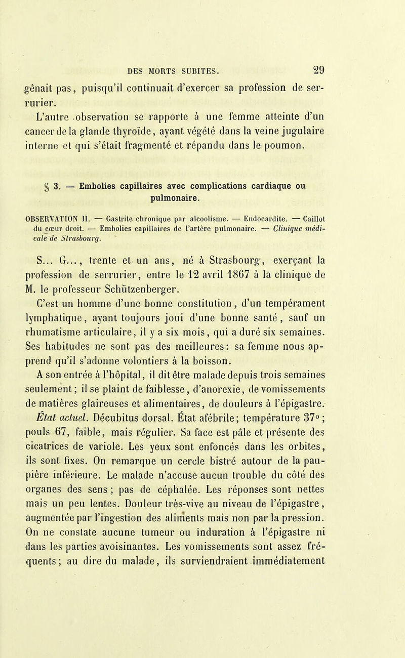 gênait pas, puisqu'il continuait d'exercer sa profession de ser- rurier. L'autre observation se rapporte à une femme atteinte d'un cancer de la glande thyroïde, ayant végété dans la veine jugulaire interne et qui s'était fragmenté et répandu dans le poumon. § 3. — Embolies capillaires avec complications cardiaque ou pulmonaire. OBSERVATION II. — Gastrite chronique par alcoolisme. — Endocardite. — Caillot du cœur droit. — Embolies capillaires de l'artère pulmonaire. — Clinique médi- cale de Strasbourg. S... G..., trente et un ans, né à Strasbourg, exerçant la profession de serrurier, entre le 12 avril 1867 à la clinique de M. le professeur Schùtzenberger. C'est un homme d'une bonne constitution, d'un tempérament lymphatique, ayant toujours joui d'une bonne santé, sauf un rhumatisme articulaire, il y a six mois, qui a duré six semaines. Ses habitudes ne sont pas des meilleures: sa femme nous ap- prend qu'il s'adonne volontiers à la boisson. A son entrée à l'hôpital, il dit être malade depuis trois semaines seulement; il se plaint de faiblesse, d'anorexie, de vomissements de matières glaireuses et alimentaires, de douleurs à l'épigastre. Etat actuel. Décubitus dorsal. État afébrile; température 37° ; pouls 67, faible, mais régulier. Sa face est pâle et présente des cicatrices de variole. Les yeux sont enfoncés dans les orbites, ils sont fixes. On remarque un cercle bistré autour de la pau- pière inférieure. Le malade n'accuse aucun trouble du côté des organes des sens ; pas de céphalée. Les réponses sont nettes mais un peu lentes. Douleur très-vive au niveau de l'épigastre, augmentée par l'ingestion des aliments mais non par la pression. On ne constate aucune tumeur ou induration à l'épigastre ni dans les parties avoisinanles. Les vomissements sont assez fré- quents ; au dire du malade, ils surviendraient immédiatement