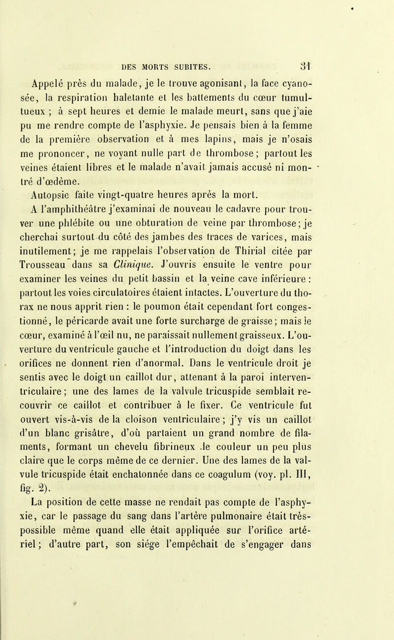 Appelé près du malade, je le trouve agonisant, la face cyano- sée, la respiration haletante et les battements du cœur tumul- tueux ; à sept heures et demie le malade meurt, sans que j'aie pu me rendre compte de l'asphyxie. Je pensais bien à la femme de la première observation et à mes lapins, mais je n'osais me prononcer, ne voyant nulle paît de thrombose; partout les veines étaient libres et le malade n'avait jamais accusé ni mon- • tré d'œdème. Autopsie faite vingt-quatre heures après la mort. A l'amphithéâtre j'examinai de nouveau le cadavre pour trou- ver une phlébite ou une obturation de veine par thrombose; je cherchai surtout du côté des jambes des traces de varices, mais inutilement; je me rappelais l'observation de Thirial citée par Trousseau dans sa Clinique. J'ouvris ensuite le ventre pour examiner les veines du petit bassin et la veine cave inférieure : partout les voies circulatoires étaient intactes. L'ouverture du tho- rax ne nous apprit rien : le poumon était cependant fort conges- tionné, le péricarde avait une forte surcharge de graisse; mais le cœur, examiné à l'œil nu, ne paraissait nullement graisseux. L'ou- verture du ventricule gauche et l'introduction du doigt dans les orifices ne donnent rien d'anormal. Dans le ventricule droit je sentis avec le doigt un caillot dur, attenant à la paroi interven- triculaire ; une des lames de la valvule tricuspide semblait re- couvrir ce caillot et contribuer à le fixer. Ce ventricule fut ouvert vis-à-vis de la cloison ventriculaire ; j'y vis un caillot d'un blanc grisâtre, d'où parlaient un grand nombre de fila- ments, formant un chevelu fibrineux .le couleur un peu plus claire que le corps même de ce dernier. Une des lames de la val- vule tricuspide était enchalonnée dans ce coagulum (voy. pl. III, fig. 2). La position de cette masse ne rendait pas compte de l'asphy- xie, car le passage du sang dans l'artère pulmonaire était très- possible même quand elle était appliquée sur l'orifice arté- riel ; d'autre part, son siège l'empêchait de s'engager dans