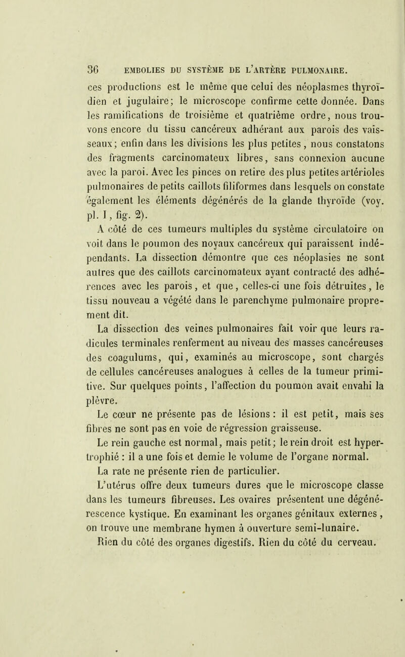 ces productions est le même que celui des néoplasmes thyroï- dien et jugulaire; le microscope confirme cette donnée. Dans les ramifications de troisième et quatrième ordre, nous trou- vons encore du tissu cancéreux adhérant aux parois des vais- seaux; enfin dans les divisions les plus petites, nous constatons des fragments carcinomateux libres, sans connexion aucune avec la paroi. Avec les pinces on retire des plus petites artérioles pulmonaires de petits caillots filiformes dans lesquels on constate également les éléments dégénérés de la glande thyroïde (voy. pi. r,fîg. 2). A côté de ces tumeurs multiples du système circulatoire on voit dans le poumon des noyaux cancéreux qui paraissent indé- pendants. La dissection démontre que ces néoplasies ne sont autres que des caillots carcinomateux ayant contracté des adhé- rences avec les parois, et que, celles-ci une fois détruites, le tissu nouveau a végété dans le parenchyme pulmonaire propre- ment dit. La dissection des veines pulmonaires fait voir que leurs ra- dicules terminales renferment au niveau des masses cancéreuses des coagulums, qui, examinés au microscope, sont chargés de cellules cancéreuses analogues à celles de la tumeur primi- tive. Sur quelques points, l'affection du poumon avait envahi la plèvre. Le cœur ne présente pas de lésions: il est petit, mais ses fibres ne sont pas en voie de régression graisseuse. Le rein gauche est normal, mais petit; le rein droit est hyper- trophié : il a une fois et demie le volume de l'organe normal. La rate ne présente rien de particulier. L'utérus offre deux tumeurs dures que le microscope classe dans les tumeurs fibreuses. Les ovaires présentent une dégéné- rescence kystique. En examinant les organes génitaux externes , on trouve une membrane hymen à ouverture semi-lunaire. Rien du côté des organes digestifs. Rien du côté du cerveau.