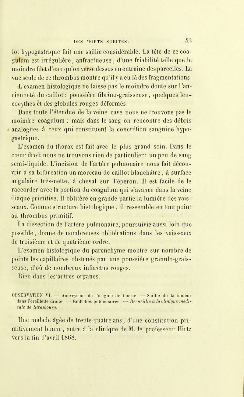 lot hypogaslrique fait une saillie considérable. La tête de ce coa- gulnm est irrégulière, anfractueuse, d'une friabilité telle que le moindre filet d'eau qu'on verse dessus en entraîne des parcelles. La vue seule de ce thrombus montre qu'il y a eu là des fragmentations. L'examen histologique ne laisse pas le moindre doute sur l'an- cienneté du caillot: poussière fibrino-graisseuse, quelques leu- cocythes èt des globules rouges déformés. Dans toute l'étendue de la veine cave nous ne trouvons pas le moindre coagulum ; mais dans le sang on rencontre des débris analogues à ceux qui constituent la concrétion sanguine hypo- gastrique. L'examen du tborax est fait avec le plus grand soin. Dans le cœur droit nous ne trouvons rien de particulier: un peu de sang semi-liquide. L'incision de l'artère pulmonaire nous fait décou- vrir à sa bifurcation un morceau de caillot blanchâtre , à surface angulaire Irès-nette, à cheval sur l'éperon. 11 est facile de le raccorder avec la portion du coagulum qui s'avance dans la veine iliaque primitive. Il oblitère en grande partie la lumière des vais- seaux. Comme structure histologique, il ressemble en tout point au thrombus primitif. La dissection de l'artère pulmonaire, poursuivie aussi loin que possible, donne de nombreuses oblitérations clans les vaisseaux de troisième et de quatrième ordre. L'examen histologique du parenchyme montre sur nombre de points les capillaires obstrués par une poussière granulo-grais- seuse, d'où de nombreux infarctus rouges. Rien dans les'autres organes. OBSERVATION VI. — Anévrysme de l'origine de l'aorte. — Saillie de la tumeur dans l'oreillette droite. — Embolies pulmonaires. — Recueillie à la clinique médi- cale de Strasbourg. Une malade âgée de trente-quatre ans, d'une constitution pri- mitivement bonne, entre à la clinique de M. le professeur Hirtz vers la fin d'avril 1868.