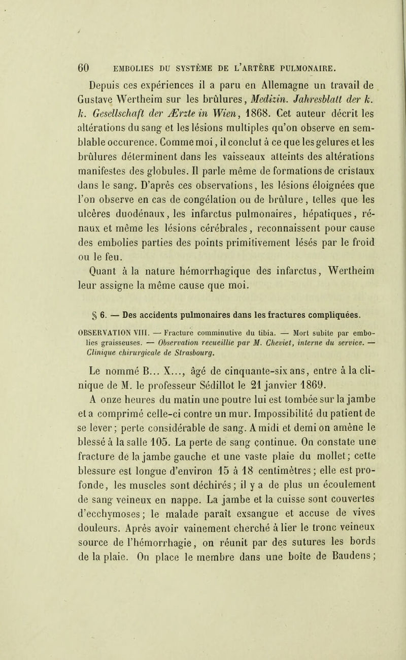 Depuis ces expériences il a paru en Allemagne un travail de Gustave Wertheim sur les brûlures, Medizin. Jahresblatt der k. k. Gesellschaft der JErztein Wien, 1868. Cet auteur décrit les altérations du sang et les lésions multiples qu'on observe en sem- blable occurence. Comme moi, il conclut à ce que les gelures et les brûlures déterminent dans les vaisseaux atteints des altérations manifestes des globules. Il parle même de formations de cristaux dans le sang. D'après ces observations, les lésions éloignées que l'on observe en cas de congélation ou de brûlure, telles que les ulcères duodénaux, les infarctus pulmonaires, bépatiques, ré- naux et même les lésions cérébrales, reconnaissent pour cause des embolies parties des points primitivement lésés par le froid ou le feu. Quant à la nature hémorrbagique des infarctus, Wertheim leur assigne la même cause que moi. § 6. — Des accidents pulmonaires dans les fractures compliquées. OBSERVATION VIII. — Fracture comminutive du tibia. — Mort subite par embo- lies graisseuses. — Observation recueillie par M. Cheviet, interne du service. — Clinique chirurgicale de Strasbourg. Le nommé B... X..., âgé de cinquante-six ans, entre à la cli- nique de M. le professeur Sédillot le 21 janvier 1869. A onze heures du matin une poutre lui est tombée sur la jambe et a comprimé celle-ci contre un mur. Impossibilité du patient de se lever; perte considérable de sang. A midi et demi on amène le blessé à la salle 105. La perte de sang continue. On constate une fracture dé la jambe gauche et une vaste plaie du mollet; cette blessure est longue d'environ 15 à 48 centimètres ; elle est pro- fonde, les muscles sont déchirés; il y a de plus un écoulement de sang veineux en nappe. La jambe et la cuisse sont couvertes d'ecchymoses; le malade paraît exsangue et accuse de vives douleurs. Après avoir vainement cherché à lier le tronc veineux source de l'hémorrhagie, on réunit par des sutures les bords de la plaie. On place le membre dans une boîte de Baudens ;