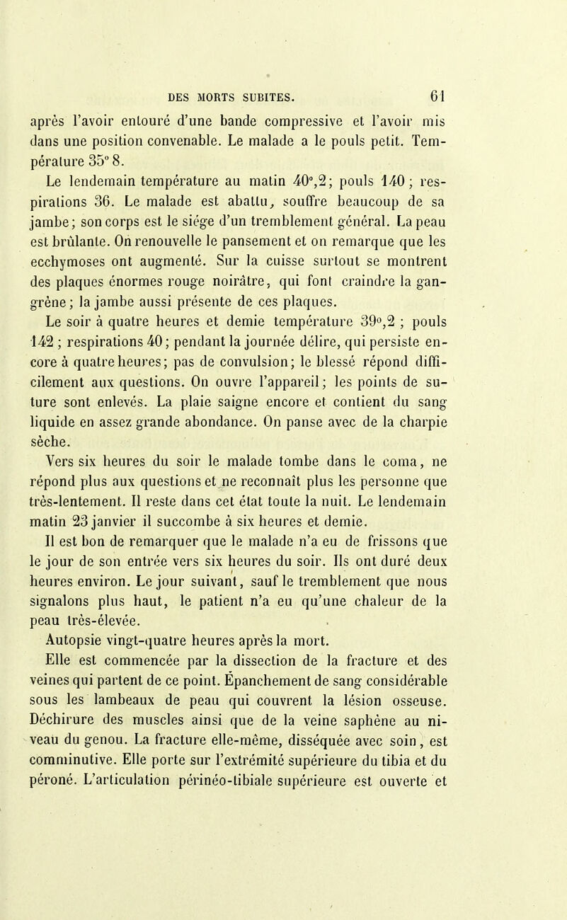 après l'avoir enlouré d'une bande compressive et l'avoir mis dans une position convenable. Le malade a le pouls petit. Tem- pérature 35° 8. Le lendemain température au matin 40°,2; pouls 140; res- pirations 36. Le malade est abattu, souffre beaucoup de sa jambe; son corps est le siège d'un tremblement général. La peau est brûlante. On renouvelle le pansement et on remarque que les ecchymoses ont augmenté. Sur la cuisse surtout se montrent des plaques énormes rouge noirâtre, qui font craindre la gan- grène; la jambe aussi présente de ces plaques. Le soir à quatre heures et demie température 39°,2 ; pouls 142 ; respirations 40 ; pendant la journée délire, qui persiste en- core à quatre heures; pas de convulsion; le blessé répond diffi- cilement aux questions. On ouvre l'appareil ; les points de su- ture sont enlevés. La plaie saigne encore et contient du sang liquide en assez grande abondance. On panse avec de la charpie sèche. Vers six heures du soir le malade tombe dans le coma, ne répond plus aux questions et ne reconnaît plus les personne que très-lentement. Il reste dans cet état toute la nuit. Le lendemain matin 23 janvier il succombe à six heures et demie. Il est bon de remarquer que le malade n'a eu de frissons que le jour de son entrée vers six heures du soir. Ils ont duré deux heures environ. Le jour suivant, sauf le tremblement que nous signalons plus haut, le patient n'a eu qu'une chaleur de la peau très-élevée. Autopsie vingt-quatre heures après la mort. Elle est commencée par la dissection de la fracture et des veines qui partent de ce point. Ëpanchement de sang considérable sous les lambeaux de peau qui couvrent la lésion osseuse. Déchirure des muscles ainsi que de la veine saphéne au ni- veau du genou. La fracture elle-même, disséquée avec soin, est eomminutive. Elle porte sur l'extrémité supérieure du tibia et du péroné. L'articulation périnéo-libiale supérieure est ouverte et