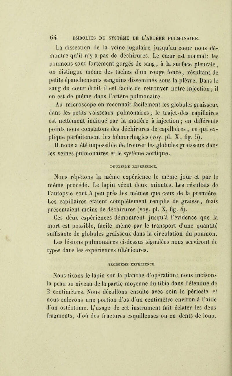 La dissection de la veine jugulaire jusqu'au cœur nous dé- montre qu'il n'y a pas de déchirures. Le cœur est normal; les poumons sont fortement gorgés de sang; à la surface pleurale, on distingue même des taches d'un rouge foncé, résultant de petits épanchements sanguins disséminés sous la plèvre. Dans le sang du cœur droit il est facile de retrouver notre injection ; il en est de même dans l'artère pulmonaire. Au microscope on reconnaît facilement les globules graisseux dans les petits vaisseaux pulmonaires; le trajetdes capillaires est nettement indiqué par la matière à injection; en différents points nous constatons des déchirures de capillaires, ce qui ex- plique parfaitement les hémorrhagies (voy. pl. X, fig. 5). Il nous a été impossible de trouver les globules graisseux dans les veines pulmonaires et le système aortique. DEUXIÈME EXPÉRIENCE. Nous répétons la même expérience le même jour et par le même procédé. Le lapin vécut deux minutes. Les résultats de l'autopsie sont à peu près les mêmes que ceux de la première. Les capillaires étaient complètement remplis de graisse, mais présentaient moins de déchirures (voy. pl. X, fig. 4). Ces deux expériences démontrent jusqu'à l'évidence que la mort est possible, facile même par le transport d'une quantité suffisante de globules graisseux dans la circulation du poumon. Les lésions pulmonaires ci-dessus signalées nous serviront de types dans les expériences ultérieures. TROISIÈME EXPÉRIENCE. Nous fixons le lapin sur la planche d'opération; nous incisons la peau au niveau de la partie moyenne du tibia dans l'étendue de 2 centimètres. Nous décollons ensuite avec soin le périoste et nous enlevons une portion d'os d'un centimètre environ à l'aide d'un ostéotome. L'usage de cet instrument fait éclater les deux fragments, d'où des fractures esquilleuses ou en dents de loup.