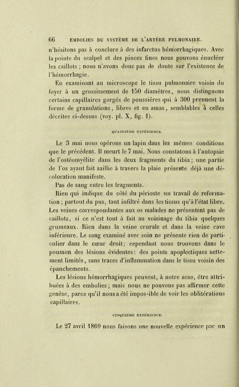 n'hésitons pas à conclure à des infarctus hémorrhagiques. Avec la pointe du scalpel et des pinces fines nous pouvons énucléer les caillots ; nous n'avons donc pas de doute sur l'existence de l'hémorrhagie. En examinant au microscope le tissu pulmonaire voisin du foyer à un grossissement de 150 diamètres, nous distinguons certains capillaires gorgés de poussières qui à 300 prennent la forme de granulations, libres et en amas, semblables à celles décrites ci-dessus (voy. pl. X, fig. 1). QUATRIÈME EXPÉRIENCE. Le 3 mai nous opérons un lapin dans les mêmes conditions que le précédent. Il meurt le 7 mai. Nous constatons à l'autopsie de l'ostéomyélite dans les deux fragments du tibia; une partie de l'os ayant fait saillie à travers la plaie présetïte déjà une dé- coloration manifeste. Pas de sang entre les fragments. Rien qui indique du côté du périoste un travail de reforma- tion ; partout du pus, tant infiltré dans les tissus qu'à l'état libre. Les veines correspondantes aux os malades ne présentent pas de caillots, si ce n'est tout à fait au voisinage du tibia quelques grumeaux. Rien dans la veine crurale et dans la veine cave inférieure. Le sang examiné avec soin ne présente rien de parti- culier dans le cœur droit; cependant nous trouvons dans le poumon des lésions évidentes: des points apoplectiques nette- ment limités, sans traces d'inflammation dans le tissu voisin des épanchements. Les lésions hémorrhagiques peuvent, à notre sens, être attri- buées à des embolies; mais nous ne pouvons pas affirmer cette genèse, parce qu'il nous a été impossible de voiries oblitérations capillaires. CINQUIÈME EXPÉRIENCE. Le 27 avril 1869 nous faisons une nouvelle expérience par un