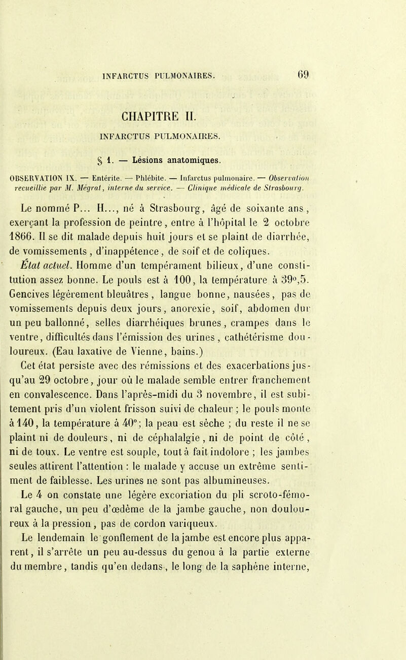 CHAPITRE II. INFARCTUS PULMONAIRES. § 1. — Lésions anatomiques. OBSERVATION IX. — Entérite. — Phlébite. — Infarctus pulmonaire. — Observation recueillie par M. Mégrat, interne du service. — Clinique médicale de Strasbourg. Le nommé P... H..., né à Strasbourg, âgé de soixante ans, exerçant la profession de peintre, entre à l'hôpital le 2 octobre 4866. Il se dit malade depuis huit jours et se plaint de diarrhée, de vomissements , d'inappétence, de soif et de coliques. Etat actuel. Homme d'un tempérament bilieux, d'une consti- tution assez bonne. Le pouls est à 100, la température à 39°,5. Gencives légèrement bleuâtres , langue bonne, nausées, pas de vomissements depuis deux jours, anorexie, soif, abdomen dur un peu ballonné, selles diarrhéiques brunes, crampes dans le ventre, difficultés dans l'émission des urines , eathétérisme dou - loureux. (Eau laxative de Vienne, bains.) Cet état persiste avec des rémissions et des exacerbations jus- qu'au 29 octobre, jour où le malade semble entrer franchement en convalescence. Dans l'après-midi du 3 novembre, il est subi- tement pris d'un violent frisson suivi de chaleur ; le pouls monte à 140, la température à 40°; la peau est sèche ; du reste il ne se plaint ni de douleurs, ni de céphalalgie , ni de point de côté, ni de toux. Le ventre est souple, tout à fait indolore ; les jambes seules attirent l'attention : le malade y accuse un extrême senti- ment de faiblesse. Les urines ne sont pas albumineuses. Le 4 on constate une légère excoriation du pli scroto-fémo- ral gauche, un peu d'cedème de la jambe gauche, non doulou- reux à la pression , pas de cordon variqueux. Le lendemain le gonflement de la jambe est encore plus appa- rent, il s'arrête un peu au-dessus du genou à la partie externe du membre, tandis qu'en dedans, le long de la saphéne interne,