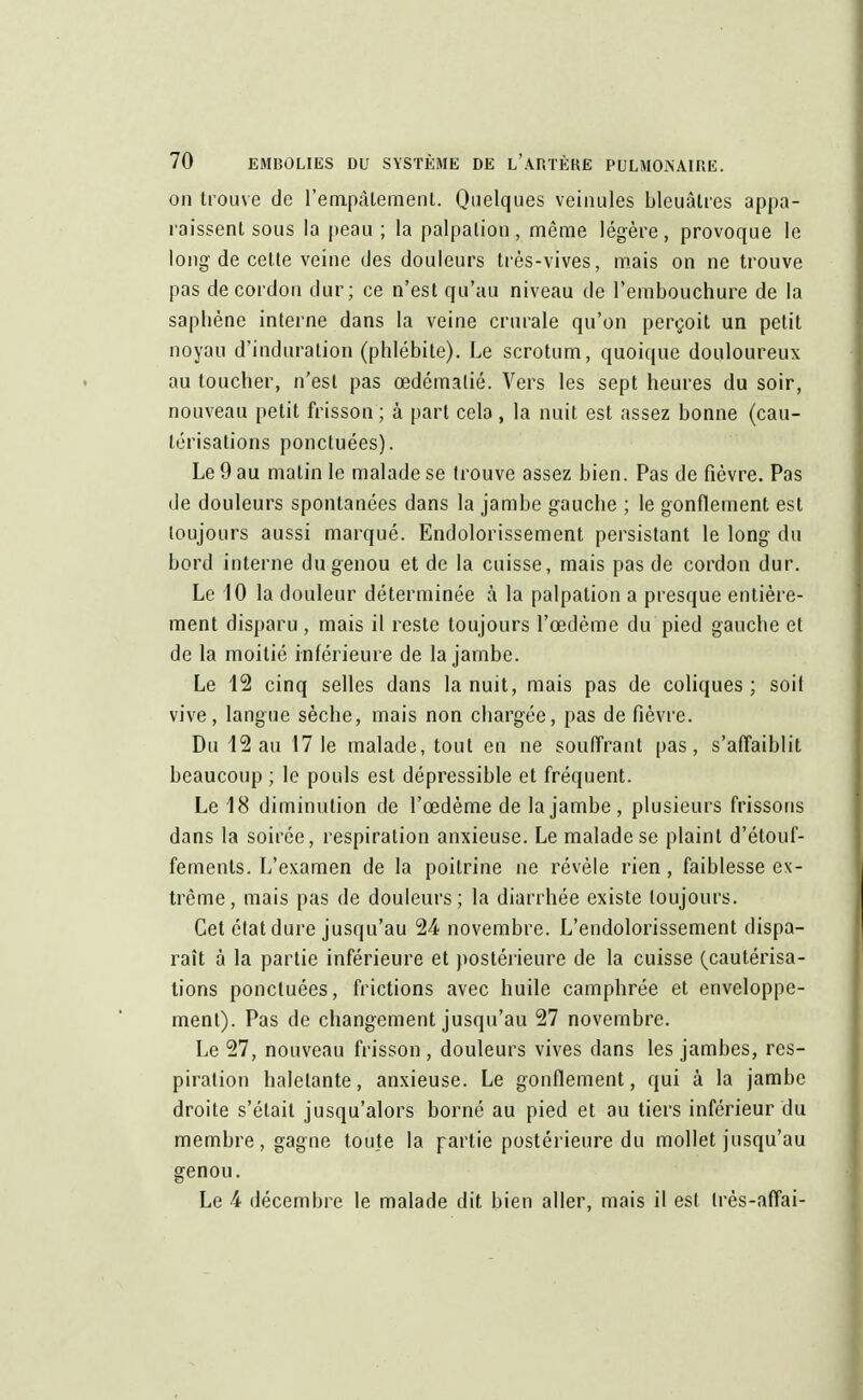 on trouve de l'empalement. Quelques veinules bleuâtres appa- raissent sous la peau ; la palpalion, même légère, provoque le long de celle veine des douleurs très-vives, mais on ne trouve pas de cordon dur; ce n'est qu'au niveau de l'embouchure de la sapbène interne dans la veine crurale qu'on perçoit un petit noyau d'induralion (phlébite). Le scrotum, quoique douloureux au toucher, n'esl pas œdémalié. Vers les sept heures du soir, nouveau petit frisson ; à part cela, la nuit est assez bonne (cau- lérisalions ponctuées). Le 9 au malin le malade se trouve assez bien. Pas de fièvre. Pas de douleurs spontanées dans la jambe gauche ; le gonflement est toujours aussi marqué. Endolorissement persistant le long du bord interne du genou et de la cuisse, mais pas de cordon dur. Le 10 la douleur déterminée à la palpalion a presque entière- ment disparu, mais il reste toujours l'œdème du pied gauche et de la moitié inférieure de la jambe. Le 12 cinq selles dans la nuit, mais pas de coliques; soit vive, langue sèche, mais non chargée, pas de fièvre. Du 12 au 17 le malade, tout en ne souffrant pas, s'affaiblit beaucoup ; le pouls est dépressible et fréquent. Le 18 diminution de l'œdème de la jambe, plusieurs frissons dans la soirée, respiration anxieuse. Le malade se plainl d'étouf- fements. L'examen de la poitrine ne révèle rien, faiblesse ex- trême, mais pas de douleurs; la diarrhée existe toujours. Cet état dure jusqu'au 24 novembre. L'endolorissement dispa- raît à la partie inférieure et postérieure de la cuisse (cautérisa- tions ponctuées, frictions avec huile camphrée et enveloppe- ment). Pas de changement jusqu'au 27 novembre. Le 27, nouveau frisson , douleurs vives dans les jambes, res- piration haletante, anxieuse. Le gonflement, qui à la jambe droite s'était jusqu'alors borné au pied et au tiers inférieur du membre, gagne toute la partie postérieure du mollet jusqu'au genou. Le 4 décembre le malade dit bien aller, mais il est Irès-affai-