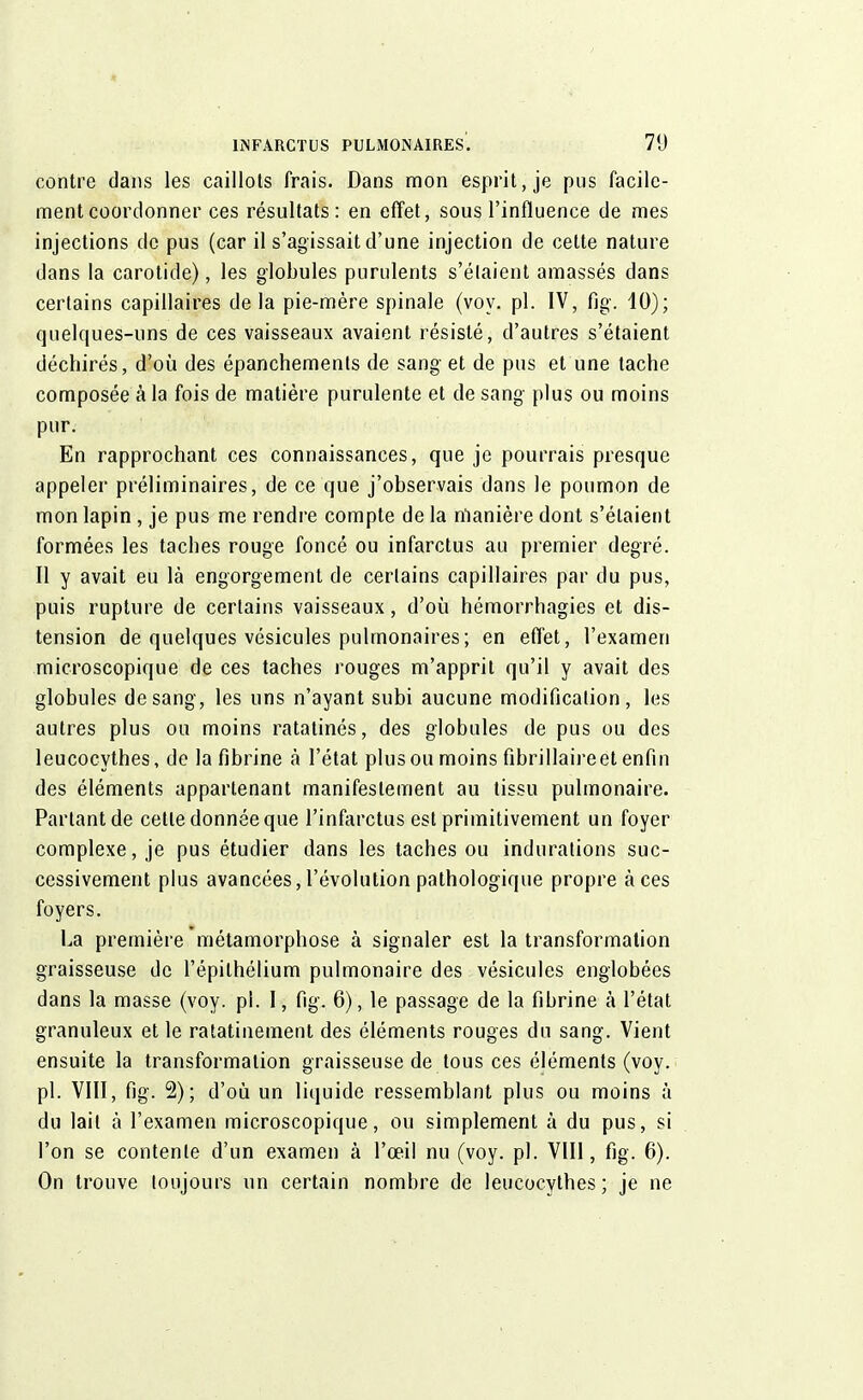 contre dans les caillots frais. Dans mon esprit, je pus facile- ment coordonner ces résultats: en effet, sous l'influence de mes injections de pus (car il s'agissait d'une injection de cette nature dans la carotide), les globules purulents s'étaient amassés dans certains capillaires delà pie-mère spinale (voy. pl. IV, fig. 10); quelques-uns de ces vaisseaux avaient résisté, d'autres s'étaient déchirés, d'où des épanchements de sang et de pus et une tache composée à la fois de matière purulente et de sang plus ou moins pur. En rapprochant ces connaissances, que je pourrais presque appeler préliminaires, de ce que j'observais dans le poumon de mon lapin, je pus me rendre compte de la manière dont s'étaient formées les taches rouge foncé ou infarctus au premier degré. Il y avait eu là engorgement de certains capillaires par du pus, puis rupture de certains vaisseaux, d'où hémorrhagies et dis- tension de quelques vésicules pulmonaires ; en effet, l'examen microscopique de ces taches rouges m'apprit qu'il y avait des globules de sang, les uns n'ayant subi aucune modification, les autres plus ou moins ratatinés, des globules de pus ou des leucocythes, de la fibrine à l'état plus ou moins fibrillaireet enfin des éléments appartenant manifestement au tissu pulmonaire. Partant de cette donnée que l'infarctus est primitivement un foyer complexe, je pus étudier dans les taches ou indurations suc- cessivement plus avancées, l'évolution pathologique propre à ces foyers. La première métamorphose à signaler est la transformation graisseuse de l'épithélium pulmonaire des vésicules englobées dans la masse (voy. pl. I, fig. 6), le passage de la fibrine à l'état granuleux et le ratatinement des éléments rouges du sang. Vient ensuite la transformation graisseuse de tous ces éléments (voy. pl. VIII, fig. 2); d'où un liquide ressemblant plus ou moins à du lait à l'examen microscopique, ou simplement à du pus, si l'on se contente d'un examen à l'œil nu (voy. pl. VIII, fig. 6). On trouve toujours un certain nombre de leucocythes; je ne