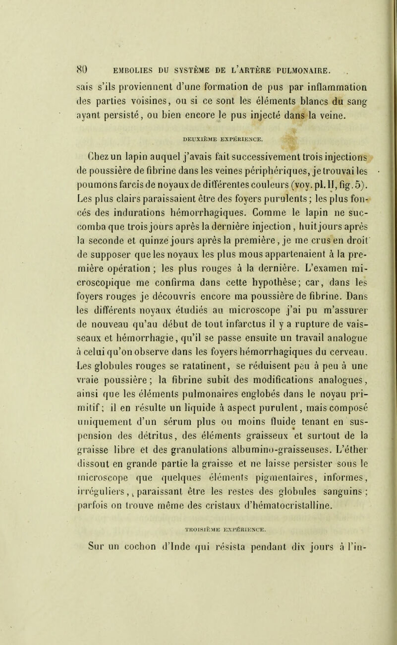 sais s'ils proviennent d'une formation de pus par inflammation des parties voisines, ou si ce sont les éléments blancs du sang ayant persisté, ou bien encore le pus injecté dans la veine. DEUXIÈME EXPÉRIENCE. Chez un lapin auquel j'avais fait successivement trois injections de poussière de fibrine dans les veines périphériques, je trouvai les poumons farcis de noyaux de différentes couleurs (voy. pl. II, fig. 5). Les plus clairs paraissaient être des foyers purulents ; les plus fon- cés des indurations hémorrhagiques. Comme le lapin ne suc- comba que trois jours après la dernière injection, huit jours après la seconde et quinze jours après la première, je me crus en droit de supposer que les noyaux les plus mous appartenaient à la pre- mière opération ; les plus rouges à la dernière. L'examen mi- croscopique me confirma dans cette hypothèse; car, dans les foyers rouges je découvris encore ma poussière de fibrine. Dans les différents noyaux étudiés au microscope j'ai pu m'assurer de nouveau qu'au début de tout infarctus il y a rupture de vais- seaux et hémorrhagie, qu'il se passe ensuite un travail analogue à celui qu'on observe dans les foyers hémorrhagiques du cerveau. Les globules rouges se ratatinent, se réduisent peu à peu à une vraie poussière; la fibrine subit des modifications analogues, ainsi que les éléments pulmonaires englobés dans le noyau pri- mitif ; il en résulte un liquide à aspect purulent, mais composé uniquement d'un sérum plus ou moins fluide tenant en sus- pension des détritus, des éléments graisseux et surtout de la graisse libre et des granulations albumino-graisseuses. L'éther dissout en grande partie la graisse et ne laisse persister sous le microscope que quelques éléments pigmenlaires, informes, irréguliers, l paraissant être les restes des globules sanguins; parfois on trouve même des cristaux d'hématocristalline. TROISIÈ M E EX l'ÉR l EN CE. Sur un cochon d'Inde qui résista pendant dix jours à l'in-