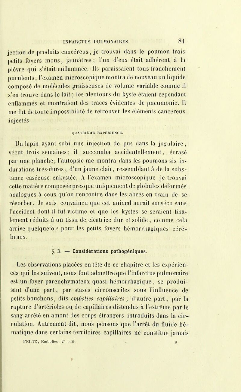 jection de produits cancéreux, je trouvai dans le poumon trois petits foyers mous, jaunâtres; l'un d'eux était adhérent à la plèvre qui s'était enflammée. Ils paraissaient tous franchement purulents; l'examen microscopique montra de nouveau un liquide composé de molécules graisseuses de volume variahle comme il s'en trouve dans le lait ; les alentours du kyste étaient cependant enflammés et montraient des traces évidentes de pneumonie. 11 me fut de toute impossibilité de retrouver les éléments cancéreux injectés. QUATRIÈME EXPÉRIENCE. Un lapin ayant subi une injection de pus dans la jugulaire, vécut trois semaines; il succomba accidentellement, écrasé par une planche; l'autopsie me montra dans les poumons six in- durations très-dures, d'un jaune clair, ressemblant à de la subs- tance caséeuse enkystée. A l'examen microscopique je trouvai cette matière composée presque uniquement de globules déformés analogues à ceux qu'on rencontre dans les abcès en train de se résorber. Je suis convaincu que cet animal aurait survécu sans l'accident dont il fut victime et que les kystes se seraient fina- lement réduits à un tissu de cicatrice dur et solide , comme cela arrive quelquefois pour les petits foyers hémorrbagiques céré- braux. § 3. — Considérations pathogéniques. Les observations placées entête de ce chapitre et les expérien- ces qui les suivent, nous font admettre que l'infarctus pulmonaire est un foyer parenchymateux quasi-hémorrhagique, se produi- sant d'une part, par stases circonscrites sous l'influence de petits bouchons, dits embolies capillaires; d'autre part, par la rupture d'artérioles ou. de capillaires distendus à l'extrême par le sang arrêté en amont des corps étrangers introduits dans la cir- culation. Autrement dit, nous pensons que l'arrêt du fluide hé- matique dans certains territoires capillaires ne conslitue jamais FF.LTZ, Embolies, 2c <'.îit. G