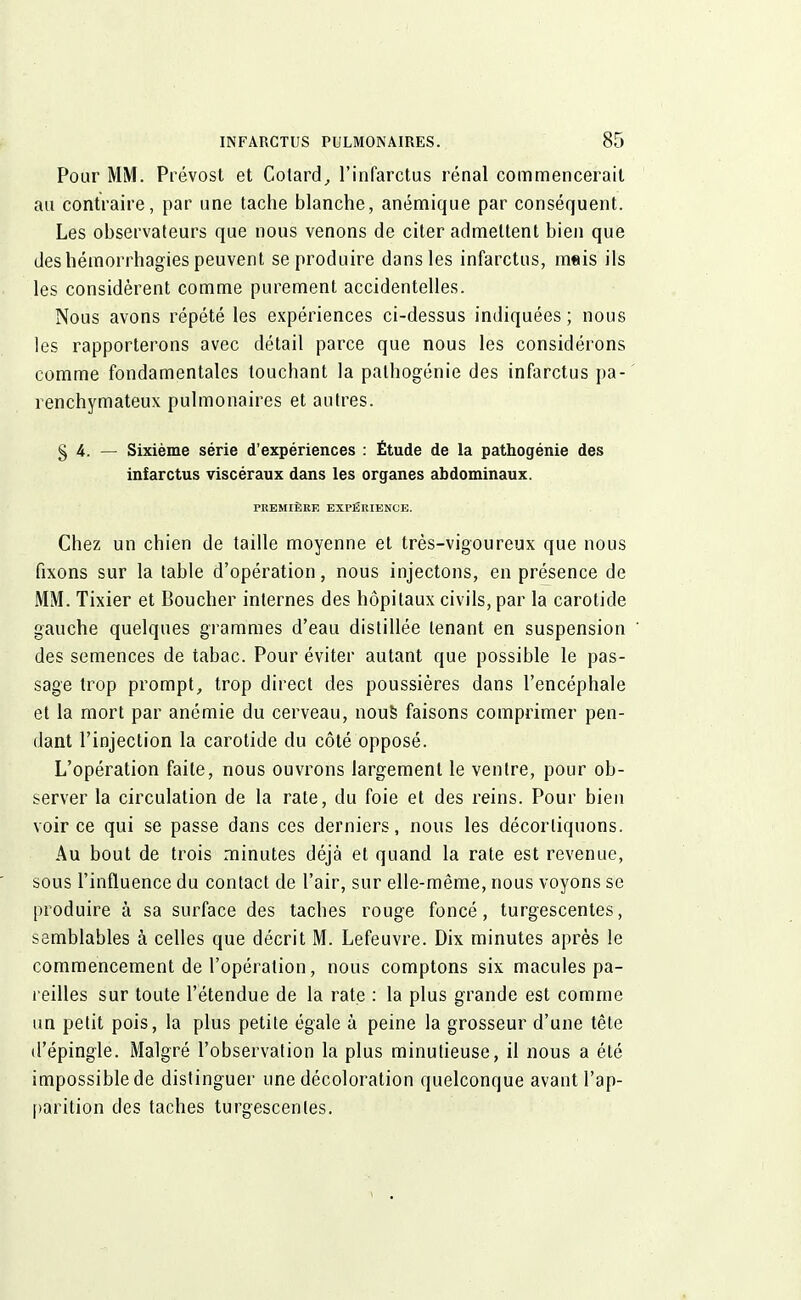 Pour MM. Prévost et Cotard, l'infarctus rénal commencerait au contraire, par une tache blanche, anémique par conséquent. Les observateurs que nous venons de citer admettent bien que des hémorrhagies peuvent se produire dans les infarctus, mais ils les considèrent comme purement accidentelles. Nous avons répété les expériences ci-dessus indiquées ; nous les rapporterons avec détail parce que nous les considérons comme fondamentales touchant la pathogénie des infarctus pa- renchymateux pulmonaires et autres. § 4. — Sixième série d'expériences : Étude de la pathogénie des infarctus viscéraux dans les organes abdominaux. PREMIÈRE EXPÉRIENCE. Chez un chien de taille moyenne et très-vigoureux que nous fixons sur la table d'opération, nous injectons, en présence de MM. Tixier et Boucher internes des hôpitaux civils, par la carotide gauche quelques grammes d'eau distillée tenant en suspension des semences de tabac. Pour éviter autant que possible le pas- sage trop prompt, trop direct des poussières dans l'encéphale et la mort par anémie du cerveau, nous faisons comprimer pen- dant l'injection la carotide du côté opposé. L'opération faite, nous ouvrons largement le ventre, pour ob- server la circulation de la rate, du foie et des reins. Pour bien voir ce qui se passe dans ces derniers, nous les décortiquons. Au bout de trois minutes déjà et quand la rate est revenue, sous l'influence du contact de l'air, sur elle-même, nous voyons se produire à sa surface des taches rouge foncé, turgescentes, semblables à celles que décrit M. Lefeuvre. Dix minutes après le commencement de l'opération, nous comptons six macules pa- reilles sur toute l'étendue de la rate : la plus grande est comme un petit pois, la plus petite égale à peine la grosseur d'une tête d'épingle. Malgré l'observation la plus minutieuse, il nous a été impossible de distinguer une décoloration quelconque avant l'ap- parition des taches turgescentes.