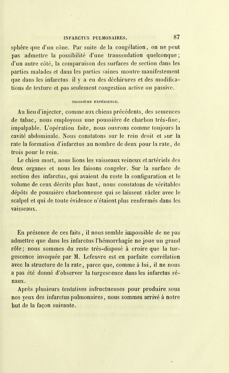 sphère que d'un cône. Par suite de la congélation, on ne peut pas admettre la possibilité d'une transsudation quelconque; d'un autre côté, la comparaison des surfaces de section dans les parties malades et dans les parties saines montre manifestement que dans les infarctus il y a eu des déchirures et des modifica- tions de texture et pas seulement congestion active ou passive. TROISIÈME EXPÉRIENCE. Au lieu d'in jecter, comme aux chiens précédents, des semences de tabac, nous employons une poussière de charbon très-fine, impalpable. L'opération faite, nous ouvrons comme toujours la cavité abdominale. Nous constatons sur le rein droit et bur la rate la formation d'infarctus au nombre de deux pour la rate, de trois pour le rein. Le chien mort, nous lions les vaisseaux veineux et artériels des deux organes et nous les faisons congeler. Sur la surface de section des infarctus, qui avaient du reste la configuration et le volume de ceux décrits plus haut, nous constatons de véritables dépôts de poussière charbonneuse qui se laissent racler avec le scalpel et qui de toute évidence n'étaient plus renfermés dans les vaisseaux. En présence de ces faits, il nous semble impossible de ne pas admettre que dans les infarctus l'hémorrhagie ne joue un grand rôle; nous sommes du reste très-disposé à croire que la tur- gescence invoquée par M. Lefeuvre est en parfaite corrélation avec la structure de la rate, parce que, comme à lui, il ne nous a pas été donné d'observer la turgescence dans les infarctus ré- naux. Après plusieurs tentatives infructueuses pour produire sous nos yeux des infarctus pulmonaires, nous sommes arrivé à notre but de la façon suivante.
