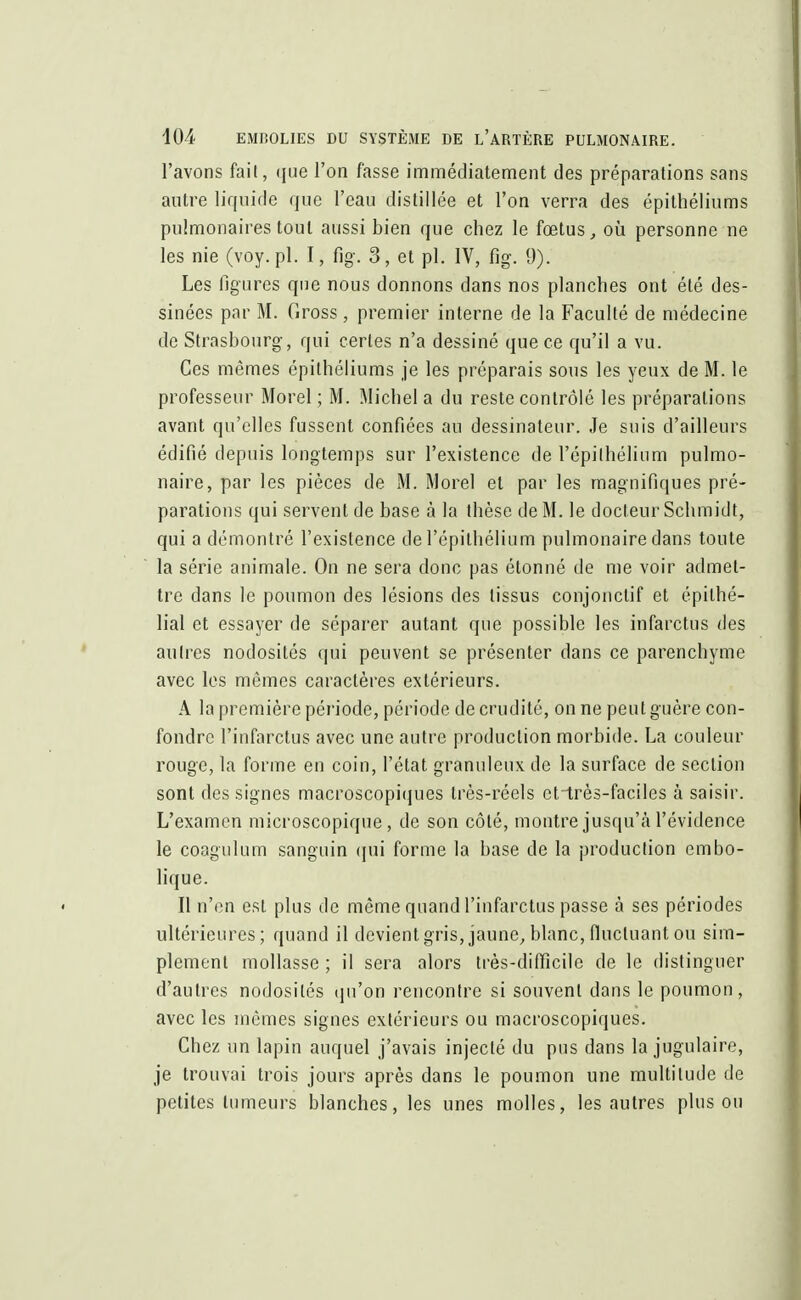 l'avons fait, que l'on fasse immédiatement des préparations sans autre liquide que l'eau distillée et l'on verra des épithéliums pulmonaires tout aussi bien que chez le fœtus, où personne ne les nie (voy. pl. 1, fig. 3, et pl. IV, fig. 9). Les figures que nous donnons dans nos planches ont été des- sinées par M. Gross, premier interne de la Faculté de médecine de Strasbourg, qui certes n'a dessiné que ce qu'il a vu. Ces mêmes épithéliums je les préparais sous les yeux de M. le professeur Morel ; M. Michel a du reste contrôlé les préparations avant qu'elles fussent confiées au dessinateur. Je suis d'ailleurs édifié depuis longtemps sur l'existence de l'épi l'hélium pulmo- naire, par les pièces de M. Morel et par les magnifiques pré- parations qui servent de base à la thèse de M. le docteur Schmidt, qui a démontré l'existence de l'épithélium pulmonaire dans toute la série animale. On ne sera donc pas étonné de me voir admet- tre dans le poumon des lésions des tissus conjonctif et épilhé- lial et essayer de séparer autant que possible les infarctus des autres nodosités qui peuvent se présenter dans ce parenchyme avec les mêmes caractères extérieurs. A la première période, période de crudité, on ne peut guère con- fondre l'infarctus avec une autre production morbide. La couleur rouge, la forme en coin, l'état granuleux de la surface de section sont des signes macroscopiques très-réels etirès-faciles à saisir. L'examen microscopique, de son côté, montre jusqu'à l'évidence le coagulum sanguin qui forme la base de la production embo- lique. Il n'en est plus de même quand l'infarctus passe à ses périodes ultérieures; quand il devient gris, jaune, blanc, fluctuant ou sim- plement mollasse ; il sera alors très-difficile de le distinguer d'autres nodosités qu'on rencontre si souvent dans le poumon, avec les mêmes signes extérieurs ou macroscopiques. Chez un lapin auquel j'avais injecté du pus dans la jugulaire, je trouvai trois jours après dans le poumon une multitude de petites tumeurs blanches, les unes molles, les autres plus ou