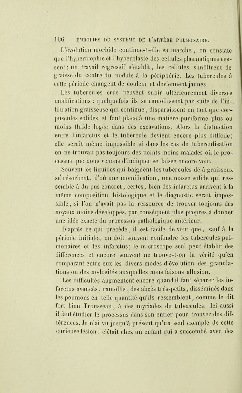 L'évolution morbide conlinue-t-elle sa marche , on constate que l'hypertrophie et l'hyperplasie des cellules plasmatiques ces- sent; un travail régressif s'établit, les cellules s'infiltrent de graisse du centre du nodule à la périphérie. Les tubercules à cette période changent de couleur et deviennent jaunes. Les tubercules crus peuvent subir ultérieurement diverses modifications : quelquefois ils se ramollissent par suite de l'in- filtration graisseuse qui continue , disparaissent en tant que cor- puscules solides et font place à une matière puriforme plus ou moins fluide logée dans des excavations. Alors la distinction entre l'infarctus et le tubercule devient encore plus difficile; elle serait même impossible si dans les cas de tuberculisation on ne trouvait pas toujours des points moins malades où le pro- cessus que nous venons d'indiquer se laisse encore voir. Souvent les liquides qui baignent, les tubercules déjà graisseux se'résorbent, d'où, une momification, une masse solide qui res- semble à du pus concret; certes, bien des infarctus arrivent à la même composition histologique et le diagnostic serait impos- sible, si l'on n'avait pas la ressource de trouver toujours des noyaux moins développés, par conséquent plus propres à donner une idée exacte du processus pathologique antérieur. D'après ce qui précède, il est facile de voir que, sauf à la période initiale, on doit souvent confondre les tubercules pul- monaires et les infarctus; le microscope seul peut établir des différences et encore souvent ne trouve-t-on la vérité qu'en comparant entre eux les divers modes d'évolution des granula- tions ou des nodosités auxquelles nous faisons allusion. Les difficultés augmentent encore quand il faut séparer les in- farctus avancés, ramollis, des abcès très-petits, disséminés dans les poumons en telle quantité qu'ils ressemblent, comme le dit fort bien Trousseau, à des myriades de tubercules. Ici aussi il faut étudier le processus dans son entier pour trouver des dif- férences. Je n'ai vu jusqu'à présent qu'un seul exemple de cette curieuse lésion : c'était chez un enfant qui a succombé avec des