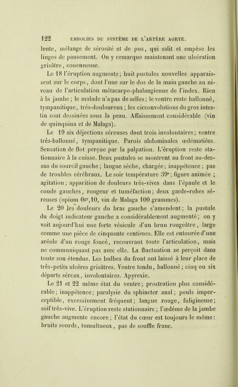 lente, mélange de sérosité et de pus, qui salit et empèse les linges de pansement. On y remarque maintenant une ulcération grisâtre, couenneuse. Le 18 l'éruption augmente; huit pustules nouvelles apparais- sent sur le corps, dont l'une sur le dos de la main gauche au ni- veau de l'articulation mélacarpo-phalangienne de l'index. Rien à la jambe; le malade n'a pas de selles; le ventre reste ballonné, tympanitique, Irès-douloureux ; les circonvolutions du gros intes- tin sont dessinées sous la peau. Affaissement considérable (vin de quinquina et de Malaga). Le 19 six déjections séreuses dont trois involontaires; ventre très-ballonné, tympanitique. Parois abdominales œdématiées. Sensation de flot perçue par la palpation. L'éruption reste sta- tionnaire à la cuisse. Deux pustules se montrent au front au-des- sus du sourcil gauche ; langue sèche, chargée; inappétence ; pas de troubles cérébraux. Le soir température 39°; figure animée ; agitation ; apparition de douleurs très-vives dans l'épaule et le coude gauches,, rougeur et tuméfaction; deux garde-robes sé- reuses (opium 0sT,10, vin de Malaga 100 grammes). Le 20 les douleurs du bras gauche s'amendent ; la pustule du doigt indicateur gauche a considérablement augmenté; on y voit aujourd'hui une forte vésicule d'un brun rougeàtre, large comme une pièce de cinquante centimes. Elle est entourée d'une aréole d'un rouge foncé, recouvrant toute l'articulation, mais ne communiquant pas avec elle. La fluctuation se perçoit dans toute son étendue. Les bulbes du front ont laissé à leur place de très-petits ulcères grisâtres. Ventre tendu, ballonné ; cinq ou six départs séreux, involontaires. Apyrexie. Le 21 et 22 même état du ventre; prostration plus considé- rable; inappétence; paralysie du sphincter anal; pouls imper- ceptible, excessivement fréquent; langue rouge, fuligineuse; soif très-vive. L'éruption reste stalionnaire ; l'œdème de la jambe gauche augmente encore; l'état du cœur est toujours le même: bruits sourds, tumultueux , pas de souffle franc.