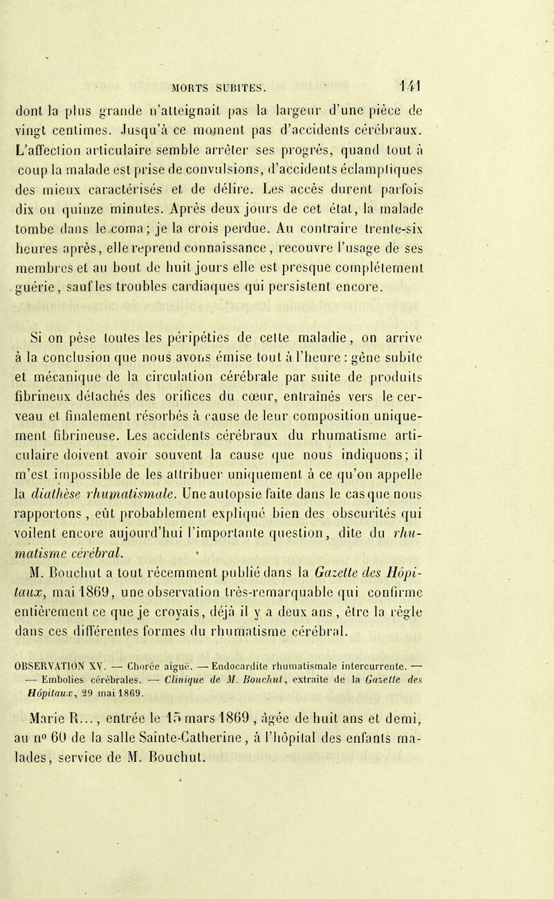 dont la plus grande n'atteignait pas la largeur d'une pièce de vingt centimes. Jusqu'à ce moment pas d'accidents cérébraux. L'affeclion articulaire semble arrêter ses progrès, quand tout à coup la malade est prise de convulsions, d'accidents éclampliques des mieux caractérisés et de délire. Les accès durent parfois dix ou quinze minutes. Après deux jours de cet état, la malade tombe dans le coma; je la crois perdue. Au contraire trente-six heures après, elle reprend connaissance, recouvre l'usage de ses membres et au bout de huit jours elle est presque complètement guérie, sauf les troubles cardiaques qui persistent encore. Si on pèse toutes les péripéties de celte maladie, on arrive à la conclusion que nous avons émise tout à l'heure : gêne subite et mécanique de la circulation cérébrale par suite de produits fibrineux délachés des orifices du cœur, entraînés vers le cer- veau et finalement résorbés à cause de leur composition unique- ment fibrineuse. Les accidents cérébraux du rhumatisme arti- culaire doivent avoir souvent la cause que nous indiquons; il m'est impossible de les attribuer uniquement à ce qu'on appelle la dialhèse rhumatismale. Une autopsie faite dans le casque nous rapportons, eût probablement expliqué bien des obscurités qui voilent encore aujourd'hui l'importante question, dite du rhu- matisme cérébral. M. Bouchut a tout récemment publié dans la Gazette des Hôpi- taux, mai 1869, une observation très-remarquable qui confirme entièrement ce que je croyais, déjà il y a deux ans, être la règle dans ces différentes formes du rhumatisme cérébral. OBSERVATION XV. — Chorêe aiguë. —Endocardite rhumatismale intercurrente. — —• Embolies cérébrales. —• Clinique de M. Bouchut, extraite de la Galette des Hôpitaux, 29 mai 1869. Marie R..., entrée le 15 mars 1869 , âgée de huit ans et demi, au n° 60 de la salle Sainte-Catherine, à l'hôpital des enfants ma- lades, service de M. Bouchut.