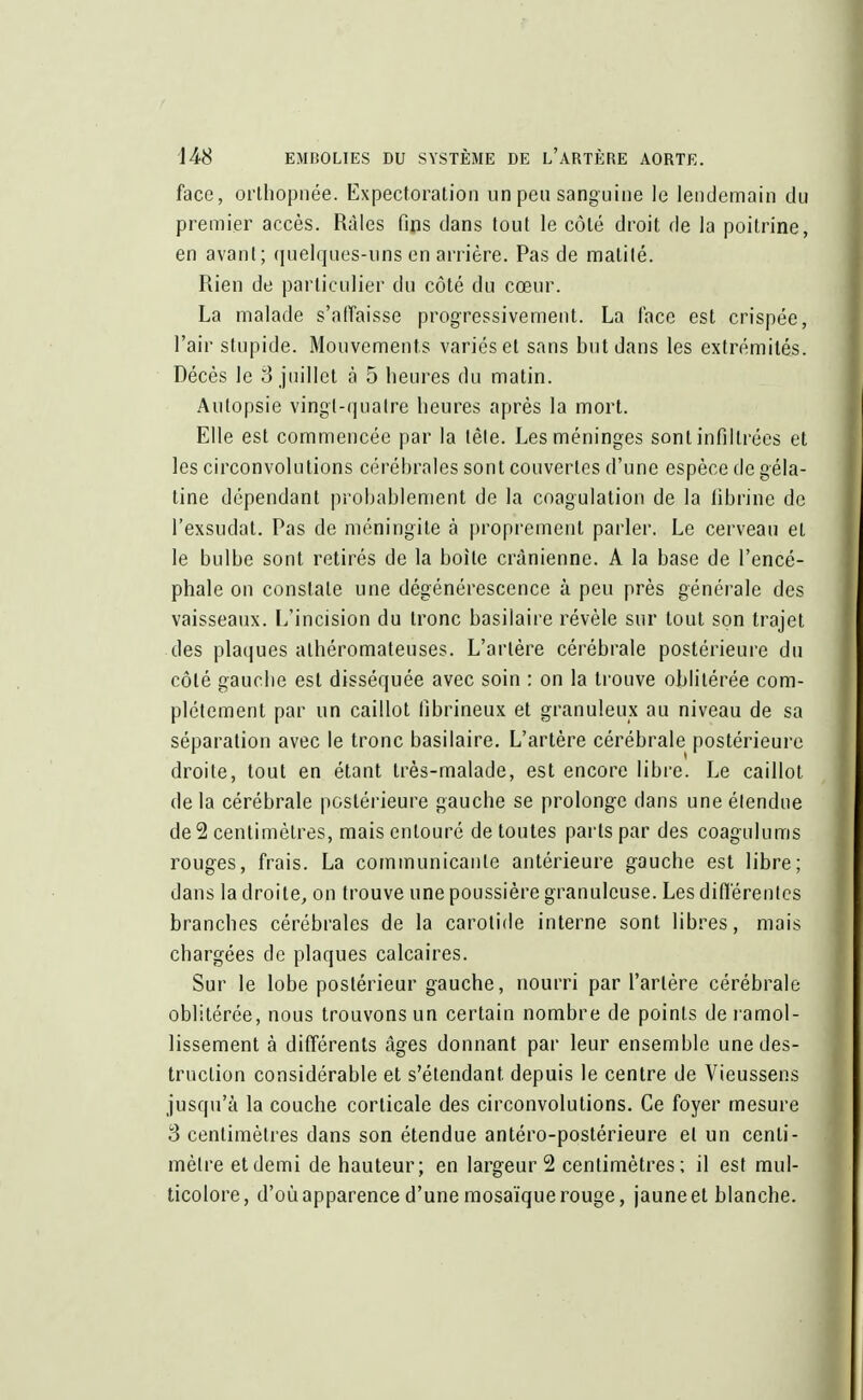 face, orthopnée. Expectoration un peu sanguine le lendemain du premier accès. Râles fins dans tout le côté droit de la poitrine, en avant; quelques-uns en arrière. Pas de matité. Rien de particulier du côté du cœur. La malade s'affaisse progressivement. La lace est crispée, l'air stupide. Mouvements variés et sans but dans les extrémités. Décès le 3 juillet à 5 heures du matin. Autopsie vingl-quaire heures après la mort. Elle est commencée par la tête. Les méninges sont infiltrées et les circonvolutions cérébrales sont couvertes d'une espèce de géla- tine dépendant probablement de la coagulation de la fibrine de l'exsudat. Pas de méningite à proprement parler. Le cerveau et le bulbe sont retirés de la boite crânienne. A la base de l'encé- phale on constate une dégénérescence à peu près générale des vaisseaux. L'incision du tronc basilaire révèle sur tout son trajet des plaques athéromateuses. L'artère cérébrale postérieure du côté gauche est disséquée avec soin : on la trouve oblitérée com- plètement par un caillot fibrineux et granuleux au niveau de sa séparation avec le tronc basilaire. L'artère cérébrale postérieure droite, tout en étant très-malade, est encore libre. Le caillot de la cérébrale postérieure gauche se prolonge dans une étendue de 2 centimètres, mais entouré de toutes parts par des coagulums rouges, frais. La communicante antérieure gauche est libre; dans la droite, on trouve une poussière granuleuse. Les différentes branches cérébrales de la carotide interne sont libres, mais chargées de plaques calcaires. Sur le lobe postérieur gauche, nourri par l'artère cérébrale oblitérée, nous trouvons un certain nombre de points de ramol- lissement à différents âges donnant par leur ensemble une des- truction considérable et s'étendant. depuis le centre de Vieussens jusqu'à la couche corticale des circonvolutions. Ce foyer mesure 3 centimètres dans son étendue antéro-postérieure et un centi- mètre et demi de hauteur; en largeur 2 centimètres; il est mul- ticolore, d'où apparence d'une mosaïque rouge, jaune et blanche.