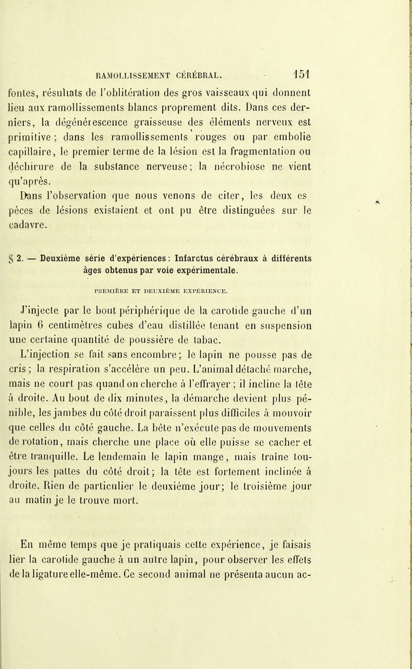 fontes, résultais de l'oblitération des gros vaisseaux qui donnent lieu aux ramollissements blancs proprement dits. Dans ces der- niers, la dégénérescence graisseuse des éléments nerveux est primitive ; dans les ramollissements rouges ou par embolie capillaire, le premier terme de la lésion est la fragmentation ou déchirure de la substance nerveuse ; la nécrobiose ne vient qu'après. Dans l'observation que nous venons de citer, les deux es pèces de lésions existaient et ont pu être distinguées sur le cadavre. § 2. — Deuxième série d'expériences : Infarctus cérébraux à différents âges obtenus par voie expérimentale. PREMIÈRE ET DEUXIÈME EXPÉRIENCE. J'injecte par le bout périphérique de la carotide gauche d'un lapin 6 centimètres cubes d'eau distillée tenant en suspension une certaine quantité de poussière de tabac. L'injection se fait sans encombre; le lapin ne pousse pas de cris; la respiration s'accélère un peu. L'animal détaché marche, mais ne court pas quand on cherche à l'effrayer; il incline la tête à droite. Au bout de dix minutes, la démarche devient plus pé- nible, les jambes du côté droit paraissent plus difficiles à mouvoir que celles du côté gauche. La bête n'exécute pas de mouvements de rotation, mais cherche une place où elle puisse se cacher et être tranquille. Le lendemain le lapin mange, mais traîne tou- jours les pattes du côté droit; la tête est fortement inclinée à droite. Rien de particulier le deuxième jour; le troisième jour au matin je le trouve mort. i En même temps que je pratiquais cette expérience, je faisais lier la carotide gauche à un autre lapin, pour observer les effets de la ligature elle-même. Ce second animal ne présenta aucun ac-