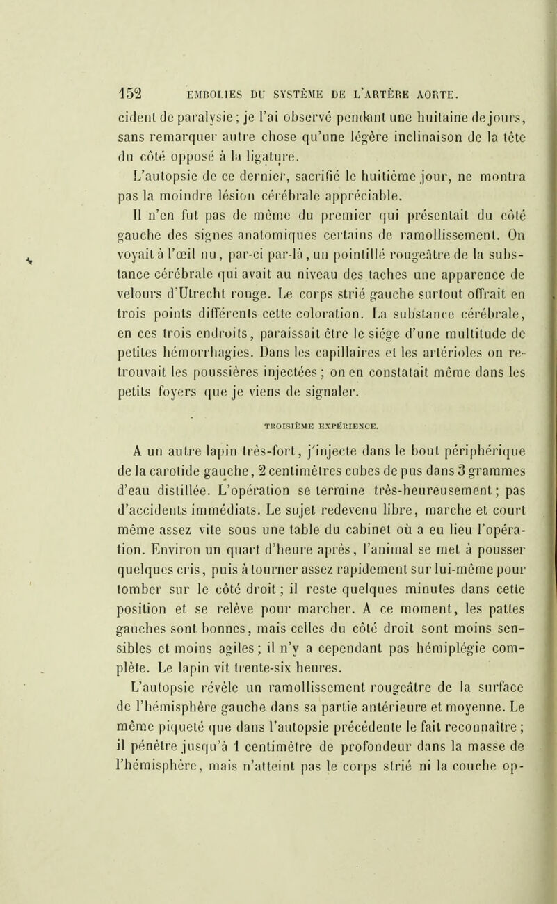 cidenl de paralysie ; je l'ai observé pendant une huitaine de jours, sans remarquer antre chose qu'une légère inclinaison de la tête du côté opposé à la ligature. L'autopsie de ce dernier, sacrifié le huitième jour, ne montra pas la moindre lésion cérébrale appréciable. Il n'en fut pas de même du premier qui présentait du côté gauche des signes anatomiques certains de ramollissement. On voyait à l'œil nu, par-ci par-là, un pointillé rougeàtrede la subs- tance cérébrale qui avait au niveau des taches une apparence de velours d'Utrecht rouge. Le corps strié gauche surtout offrait en trois points différents celte coloration. La substance cérébrale, en ces trois endroits, paraissait être le siège d'une multitude de petites hémorrbagies. Dans les capillaires et les artérioles on re- trouvait les poussières injectées ; on en constatait même dans les petits foyers que je viens de signaler. TROISIÈME EXPÉRIENCE. A un autre lapin très-fort, j'injecte dans le bout périphérique de la carotide gauche, 2 centimètres cubes de pus dans 3 grammes d'eau distillée. L'opération se termine très-heureusement; pas d'accidents immédiats. Le sujet redevenu libre, marche et court même assez vile sous une table du cabinet où a eu lieu l'opéra- tion. Environ un quart d'heure après, l'animal se met à pousser quelques cris, puis à tourner assez rapidement sur lui-même pour tomber sur le côté droit; il reste quelques minutes dans cette position et se relève pour marcher. A ce moment, les pattes gauches sont bonnes, mais celles du côté droit sont moins sen- sibles et moins agiles ; il n'y a cependant pas hémiplégie com- plète. Le lapin vit trente-six heures. L'autopsie révèle un ramollissement rougeàtre de la surface de l'hémisphère gauche dans sa partie antérieure et moyenne. Le même piqueté que dans l'autopsie précédente le fait reconnaître ; il pénètre jusqu'à 1 centimètre de profondeur dans la masse de l'hémisphère, mais n'atteint pas le corps strié ni la couche op-