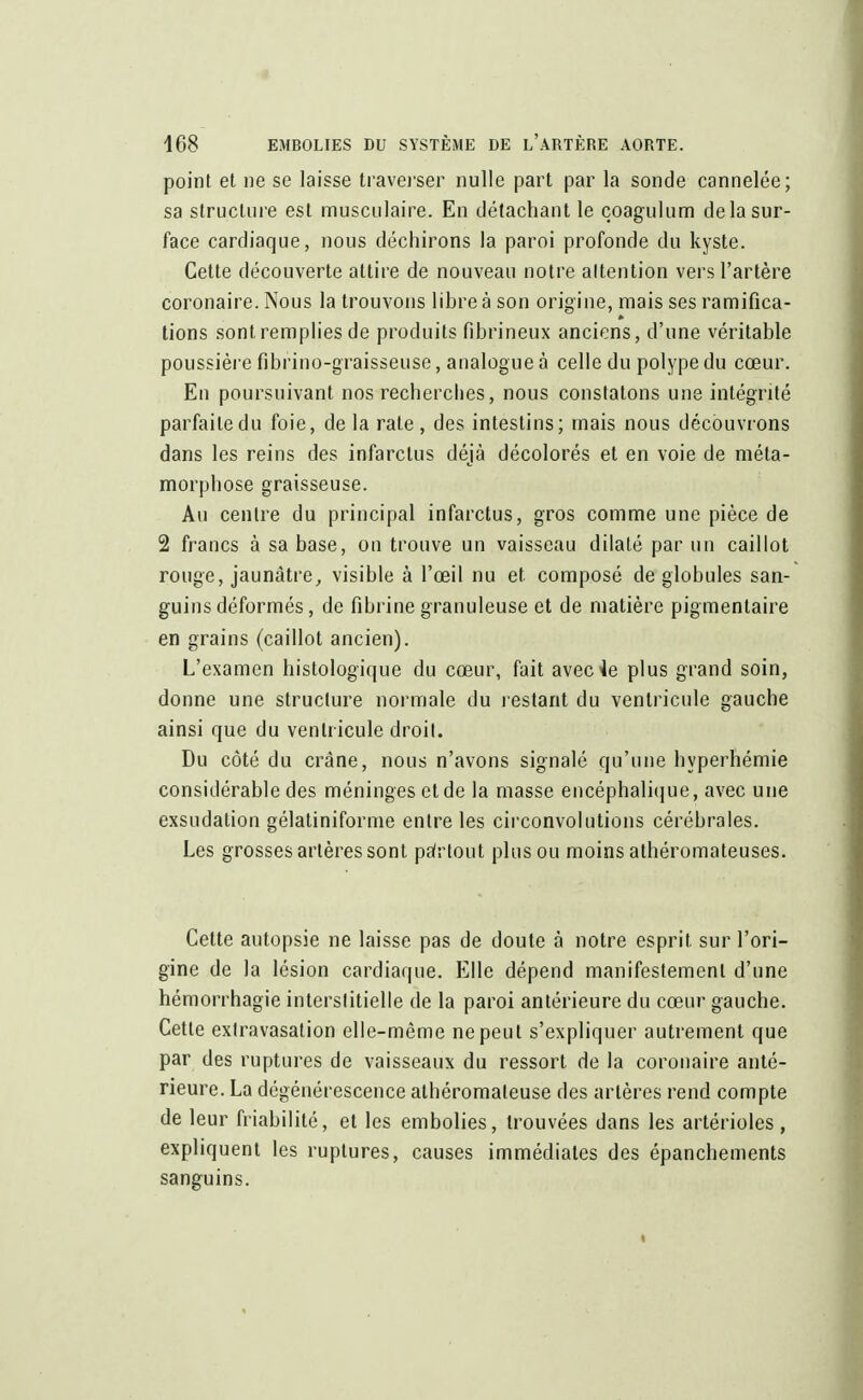 point et ne se laisse traverser nulle part par la sonde cannelée; sa structure est musculaire. En détachant le coagulum de la sur- face cardiaque, nous déchirons la paroi profonde du kyste. Cette découverte attire de nouveau notre attention vers l'artère coronaire. Nous la trouvons libre à son origine, mais ses ramifica- tions sont remplies de produits fibrineux anciens, d'une véritable poussière fibrino-graisseuse, analogue à celle du polype du cœur. En poursuivant nos recherches, nous constatons une intégrité parfaite du foie, de la rate, des intestins; mais nous découvrons dans les reins des infarctus déjà décolorés et en voie de méta- morphose graisseuse. Au centre du principal infarctus, gros comme une pièce de 2 francs à sa base, on trouve un vaisseau dilaté par un caillot rouge, jaunâtre, visible à l'œil nu et composé de globules san- guins déformés, de fibrine granuleuse et de matière pigmentaire en grains (caillot ancien). L'examen histologique du cœur, fait avec le plus grand soin, donne une structure normale du restant du ventricule gauche ainsi que du ventricule droit. Du côté du crâne, nous n'avons signalé qu'une hyperhémie considérable des méninges et de la masse encéphalique, avec une exsudation gélatiniforme entre les circonvolutions cérébrales. Les grosses artères sont païtout plus ou moins athéromateuses. Cette autopsie ne laisse pas de doute à notre esprit sur l'ori- gine de la lésion cardiaque. Elle dépend manifestement d'une hémorrhagïe interstitielle de la paroi antérieure du cœur gauche. Cette exlravasation elle-même ne peut s'expliquer autrement que par des ruptures de vaisseaux du ressort de la coronaire anté- rieure. La dégénérescence alhéromaleuse des artères rend compte de leur friabilité, et les embolies, trouvées dans les artérioles, expliquent les ruptures, causes immédiates des épanchements sanguins.