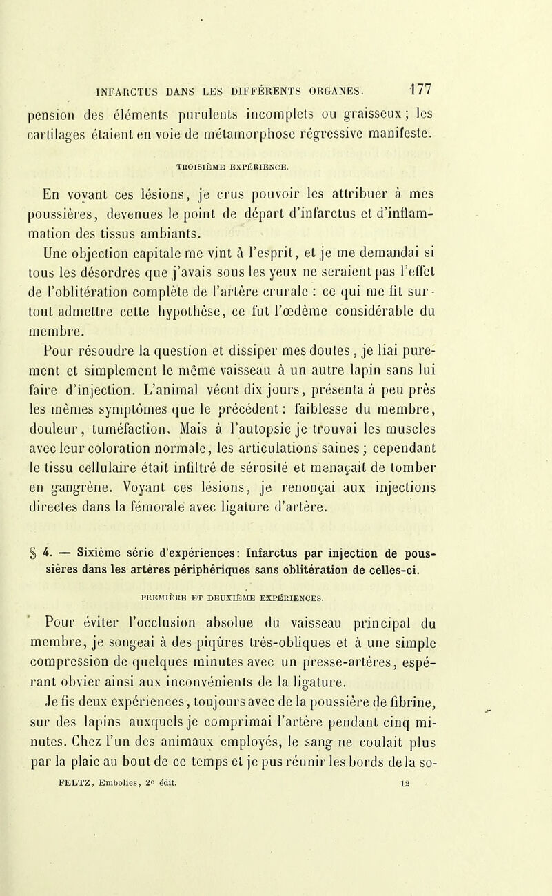 pension des éléments purulents incomplets ou graisseux; les cartilages étaient en voie de métamorphose régressive manifeste. TROISIÈME EXPÉRIENCE. En voyant ces lésions, je crus pouvoir les attribuer à mes poussières, devenues le point de départ d'infarctus et d'inflam- mation des tissus ambiants. Une objection capitale me vint à l'esprit, et je me demandai si tous les désordres que j'avais sous les yeux ne seraient pas l'effet de l'oblitération complète de l'artère crurale : ce qui me fit sur- tout admettre cette hypothèse, ce fut l'œdème considérable du membre. Pour résoudre la question et dissiper mes doutes , je liai pure- ment et simplement le même vaisseau à un autre lapin sans lui faire d'injection. L'animal vécut dix jours, présenta à peu près les mêmes symptômes que le précédent: faiblesse du membre, douleur, tuméfaction. Mais à l'autopsie je trouvai les muscles avec leur coloration normale, les articulations saines; cependant le tissu cellulaire était infiltré de sérosité et menaçait de tomber en gangrène. Voyant ces lésions, je renonçai aux injections directes dans la fémorale avec ligature d'artère. § 4. — Sixième série d'expériences: Infarctus par injection de pous- sières dans les artères périphériques sans oblitération de celles-ci. PREMIÈRE ET DEUXIÈME EXPÉRIENCES. Pour éviter l'occlusion absolue du vaisseau principal du membre, je songeai à des piqûres très-obliques et à une simple compression de quelques minutes avec un presse-artères, espé- rant obvier ainsi aux inconvénients de la ligature. Je fis deux expériences, toujours avec de la poussière de fibrine, sur des lapins auxquels je comprimai l'artère pendant cinq mi- nutes. Chez l'un des animaux employés, le sang ne coulait plus parla plaie au bout de ce temps et je pus réunir les bords delaso- FELTZ, Embolies, 2e édit. 12