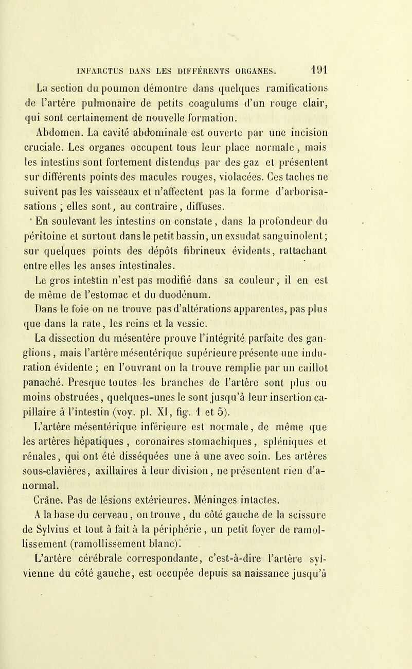 La section du poumon démontre dans quelques ramifications de l'artère pulmonaire de petits coagulums d'un rouge clair, qui sont certainement de nouvelle formation. Abdomen. La cavité abdominale est ouverte par une incision cruciale. Les organes occupent tous leur place normale, mais les intestins sont fortement distendus par des gaz et présentent sur différents points des macules rouges, violacées. Gestacbesne suivent pas les vaisseaux et n'affectent pas la forme d'arborisa- sations ; elles sont, au contraire, diffuses. ' En soulevant les intestins on constate, dans la profondeur du péritoine et surtout dans le petit bassin, un exsudât sanguinolent; sur quelques points des dépôts fibrineux évidents, rattachant entre elles les anses intestinales. Le gros intestin n'est pas modifié dans sa couleur, il en est de même de l'estomac et du duodénum. Dans le foie on ne trouve pas d'altérations apparentes, pas plus que dans la rate, les reins et la vessie. La dissection du mésentère prouve l'intégrité parfaite des gan- glions, mais l'artère mésentérique supérieure présente une indu- ration évidente ; en l'ouvrant on la trouve remplie par un caillot panaché. Presque toutes les branches de l'artère sont plus ou moins obstruées, quelques-unes le sont jusqu'à leur insertion ca- pillaire à l'intestin (voy. pl. XI, fig. 1 et 5). L'artère mésentérique inférieure est normale, de même que les artères hépatiques , coronaires stomachiques, spléniques et rénales, qui ont été disséquées une à une avec soin. Les artères sous-clavières, axillaires à leur division, ne présentent rien d'a- normal. Crâne. Pas de lésions extérieures. Méninges intactes. A la base du cerveau, on trouve , du côté gauche de la scissure de Sylvius et tout à fait à la périphérie , un petit foyer de ramol- lissement (ramollissement blanc)! L'artère cérébrale correspondante, c'est-à-dire l'artère syl- vienne du côté gauche, est occupée depuis sa naissance jusqu'à