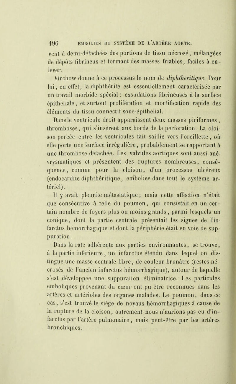 vent à demi-détachées des portions de tissu nécrosé, mélangées de dépôts fibrineux et formant des masses friables, faciles à en- lever. Virchow donne à ce processus le nom de diphthéritique. Pour lui, en effet, la diphthérite est essentiellement caractérisée par un travail morbide spécial : exsudations fibrineuses à la surface épithéliale, et surtout prolifération et mortification rapide des éléments du tissu connectif sous-épithélial. Dans le ventricule droit apparaissent deux masses piriformes, thromboses, qui s'insèrent aux bords de la perforation. La cloi- son percée entre les ventricules fait saillie vers l'oreillette, où elle porte une surface irrégulière, probablement se rapportant à une thrombose détachée. Les valvules aortiques sont aussi ané- vrysmaliques et présentent des ruptures nombreuses, consé- quence, comme pour la cloison, d'un processus ulcéreux (endocardite diphthéritique, embolies dans tout le système ar- tériel). Il y avait pleurile métastalique ; mais cette affection n'était que consécutive à celle du poumon, qui consistait en un cer- tain nombre de foyers plus ou moins grands, parmi lesquels un conique, dont la partie centrale présentait les signes de l'in- farctus hémorrhagique et dont la périphérie était en voie de sup- puration. Dans la rate adhérente aux parties environnantes, se trouve, à la partie inférieure, un infarctus étendu dans lequel on dis- tingue une masse centrale libre, de couleur brunâtre (restes né- crosés de l'ancien infarctus hémorrhagique), autour de laquelle s'est développée une suppuration éliminatrice. Les particules emboliques provenant du cœur ont pu être reconnues dans les artères et arlérioles des organes malades. Le poumon, dans ce cas, s'est trouvé le siège de. noyaux hémorrhagiques à cause de la rupture de la cloison, autrement nous n'aurions pas eu d'in- farctus par l'artère pulmonaire, mais peut-être par les artères bronchiques.