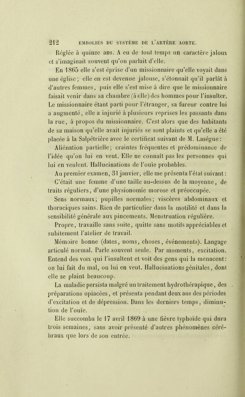 Réglée à quinze ans. A eu de tout temps un caractère jaloux et s'imaginait souvent qu'on parlait d'elle. En 1865 elle s'est éprise d'un missionnaire qu'elle voyait dans une église; elle en est devenue jalouse, s'étonnait qu'il parlât à d'autres femmes, puis elle s'est mise à dire que le missionnaire faisait venir dans sa chambre (à elle) des hommes pour l'insulter. Le missionnaire étant parti pour l'étranger, sa fureur contre lui a augmenté, elle a injurié à plusieurs reprises les passants dans la rue, à propos du missionnaire. C'est alors que des habitants de sa maison qu'elle avait injuriés se sont plaints et qu'elle a été placée à la Salpélrière avec le certificat suivant de M. Lasègue: Aliénation partielle; craintes fréquentes et prédominance de l'idée qu'on lui en veut. Elle ne connaît pas les personnes qui lui en veulent. Hallucinations de l'ouïe probables. Au premier examen, 31 janvier, elle me présenta l'éial suivant : C'était une femme d'une taille au-dessus de la moyenne, de traits réguliers, d'une physionomie morose et préoccupée. Sens normaux; pupilles normales; viscères abdominaux et thoraciques sains. Rien de particulier dans la motilité et dans la sensibilité générale aux pincements. Menstruation régulière. Propre, travaille sans suite, quitte sans motifs appréciables et subitement l'atelier de travail. Mémoire bonne (dates, noms, choses, événements). Langage articulé normal. Parle souvent seule. Par moments, excitation. Entend des voix qui l'insultent et voit des gens qui la menacent: on lui fait du mal, on lui en veut. Hallucinations génitales, dont elle se plaint beaucoup. La maladie persista malgré un traitement hydrolhérapique, des préparations opiacées, et présenta pendant deux ans des périodes d'excitation et de dépression. Dans les derniers temps, diminu- tion de l'ouïe. Elle succomba le 17 avril 1809 à une fièvre typhoïde qui dura trois semaines,, sans avoir présenté d'autres phénomènes céré- braux que lors de son entrée.