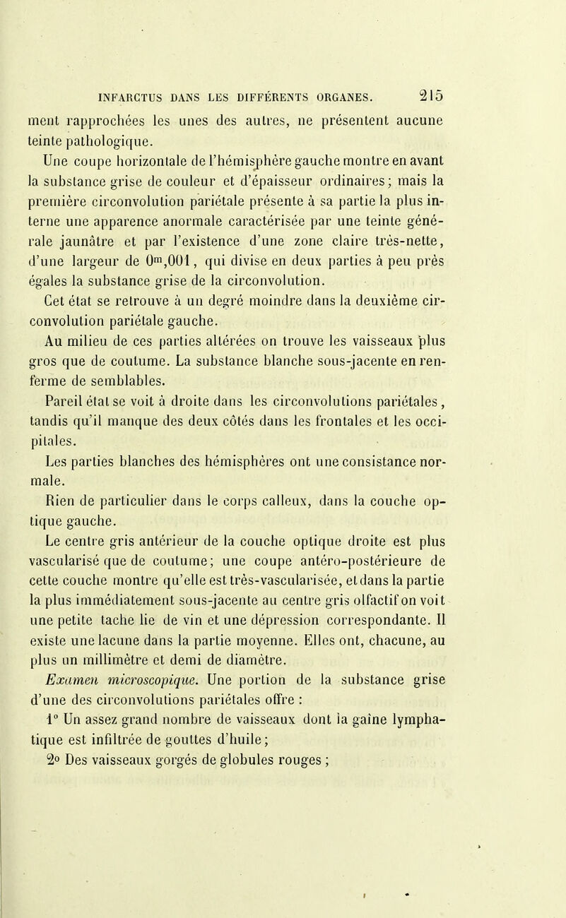 ment rapprochées les unes des autres, ne présentent aucune teinte pathologique. Une coupe horizontale de l'hémisphère gauche montre en avant la substance grise de couleur et d'épaisseur ordinaires; mais la première circonvolution pariétale présente à sa partie la plus in- terne une apparence anormale caractérisée par une teinte géné- rale jaunâtre et par l'existence d'une zone claire très-nette, d'une largeur de 0m,001, qui divise en deux parties à peu près égales la substance grise de la circonvolution. Cet état se retrouve à un degré moindre dans la deuxième cir- convolution pariétale gauche. Au milieu de ces parties altérées on trouve les vaisseaux plus gros que de coutume. La substance blanche sous-jacente en ren- ferme de semblables. Pareil étal se voit à droite dans les circonvolutions pariétales, tandis qu'il manque des deux côtés dans les frontales et les occi- pitales. Les parties blanches des hémisphères ont une consistance nor- male. Rien de particulier dans le corps calleux, dans la couche op- tique gauche. Le centre gris antérieur de la couche optique droite est plus vascularisé que de coutume; une coupe antéro-postérieure de cette couche montre qu'elle est très-vascularisée, et dans la partie la plus immédiatement sous-jacente au centre gris olfactif on voit une petite tache lie de vin et une dépression correspondante. Il existe une lacune dans la partie moyenne. Elles ont, chacune, au plus un millimètre et demi de diamètre. Examen microscopique. Une portion de la substance grise d'une des circonvolutions pariétales offre : i° Un assez grand nombre de vaisseaux dont ia gaine lympha- tique est infiltrée de gouttes d'huile; 2° Des vaisseaux gorgés de globules rouges ;