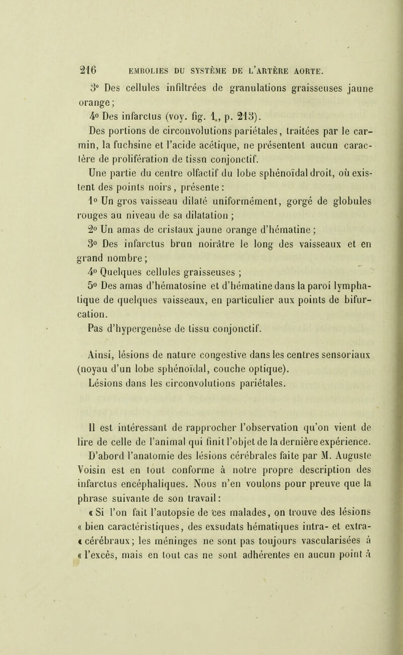 3° Des cellules infiltrées de granulations graisseuses jaune orange ; 4° Des infarctus (voy. fig. 1., p. 213). Des portions de circonvolutions pariétales, traitées par le car- min, la fuchsine et l'acide acétique, ne présentent aucun carac- tère de prolifération de tissu conjonclif. Une partie du centre olfactif du lobe sphénoïdal droit, où exis- tent des points noirs, présente : 1° Un gros vaisseau dilaté uniformément, gorgé de globules rouges au niveau de sa dilatation ; 2° Un amas de cristaux jaune orange d'hématine ; 3° Des infarctus brun noirâtre le long des vaisseaux et en grand nombre ; 4° Quelques cellules graisseuses ; 5° Des amas d'hématosine et d'hématine dans la paroi lympha- tique de quelques vaisseaux, en particulier aux points de bifur- cation. Pas d'hypergenèse de tissu conjonctif. Ainsi, lésions de nature congestive dans les centres sensoriaux (noyau d'un lobe sphénoïdal, couche optique). Lésions dans les circonvolutions pariétales. Il est intéressant de rapprocher l'observation qu'on vient de lire de celle de l'animal qui finit l'objet de la dernière expérience. D'abord l'anatomie des lésions cérébrales faite par M. Auguste Voisin est en tout conforme à notre propre description des infarctus encéphaliques. Nous n'en voulons pour preuve que la phrase suivante de son travail: « Si l'on fait l'autopsie de ces malades, on trouve des lésions « bien caractéristiques, des exsudais hématirjues intra- et extra- c cérébraux; les méninges ne sont pas toujours vascularisées à « l'excès, mais en tout cas ne sont adhérentes en aucun point à