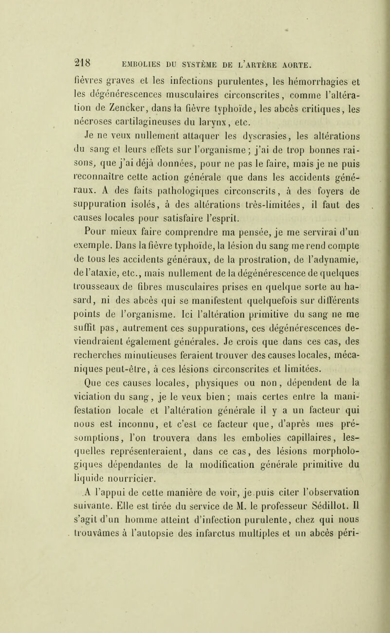 fièvres graves et les infections purulentes, les hémorrhagïes et les dégénérescences musculaires circonscrites, comme l'altéra- tion de Zencker, dans la fièvre typhoïde, les abcès critiques, les nécroses cartilagineuses du larynx, etc. Je ne veux nullement attaquer les dyscrasies, les altérations du sang el leurs effets sur l'organisme; j'ai de trop bonnes rai- sons, que j'ai déjà données, pour ne pas le faire, mais je ne puis reconnaître cette action générale que dans les accidents géné- raux. A des faits pathologiques circonscrits, à des foyers de suppuration isolés, à des altérations très-limitées, il faut des causes locales pour satisfaire l'esprit. Pour mieux faire comprendre ma pensée, je me servirai d'un exemple. Dans la fièvre typhoïde, la lésion du sang me rend compte de tous les accidents généraux, de la prostration, de l'adynamie, del'ataxie, etc., mais nullement de la dégénérescence de quelques trousseaux de fibres musculaires prises en quelque sorte au ha- sard, ni des abcès qui se manifestent quelquefois sur différents points de l'organisme. Ici l'altération primitive du sang ne me suffit pas, autrement ces suppurations, ces dégénérescences de- viendraient également générales. Je crois que dans ces cas, des recherches minutieuses feraient trouver des causes locales, méca- niques peut-être, à ces lésions circonscrites et limitées. Que ces causes locales, physiques ou non, dépendent de la viciation du sang, je le veux bien; mais certes entre la mani- festation locale et l'altération générale il y a un facteur qui nous est inconnu, et c'est ce facteur que, d'après mes pré- somptions, l'on trouvera dans les embolies capillaires, les- quelles représenteraient, dans ce cas, des lésions morpholo- giques dépendantes de la modification générale primitive du liquide nourricier. A l'appui de cette manière de voir, je puis citer l'observation suivante. Elle est tirée du service de M. le professeur Sédillot. Il s'agit d'un homme atteint d'infection purulente, chez qui nous trouvâmes à l'autopsie des infarctus multiples et un abcès péri-