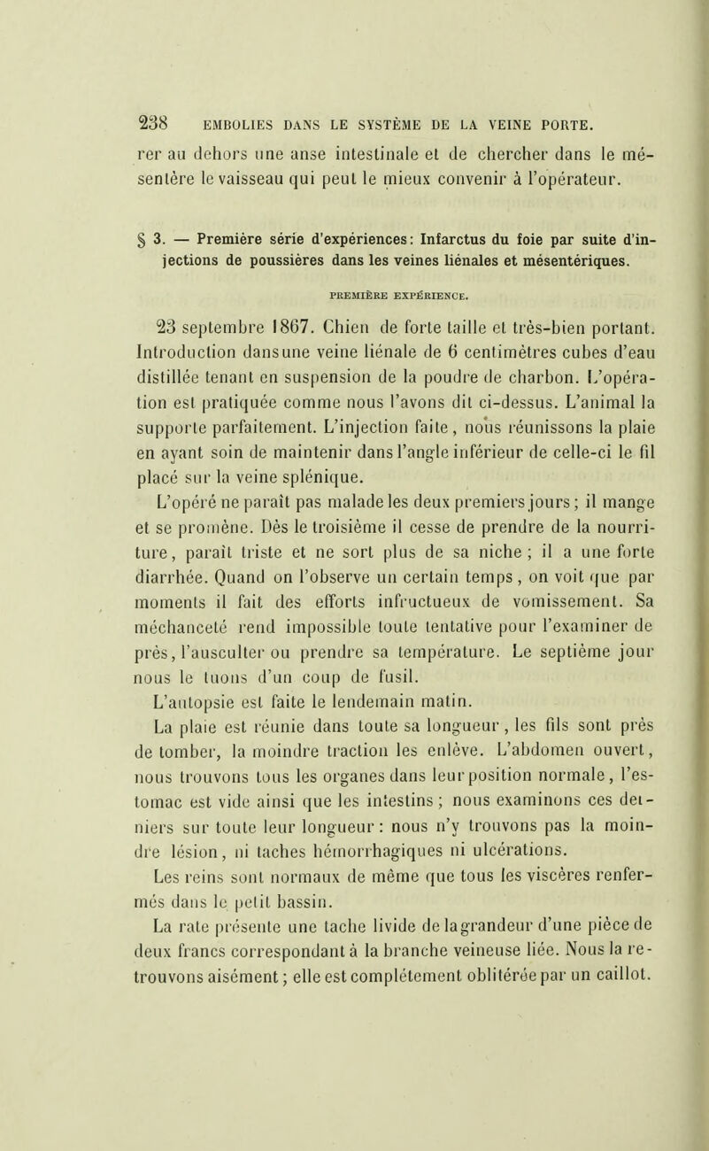 rer au dehors une anse intestinale et de chercher dans le mé- sentère le vaisseau qui peut le mieux convenir à l'opérateur. § 3. — Première série d'expériences: Infarctus du foie par suite d'in- jections de poussières dans les veines liénales et mésentériques. PREMIÈRE EXPÉRIENCE. 23 septembre 1867. Chien de forte taille et très-bien portant. Introduction dans une veine liénale de 6 centimètres cubes d'eau distillée tenant en suspension de la poudre de charbon. L'opéra- tion est pratiquée comme nous l'avons dit ci-dessus. L'animal la supporte parfaitement. L'injection faite, nous réunissons la plaie en ayant soin de maintenir dans l'angle inférieur de celle-ci le fil placé sur la veine splénique. L'opéré ne parait pas malade les deux premiers jours ; il mange et se promène. Dès le troisième il cesse de prendre de la nourri- ture, parait triste et ne sort plus de sa niche; il a une forte diarrhée. Quand on l'observe un certain temps, on voit que par moments il fait des efforts infructueux de vomissement. Sa méchanceté rend impossible toute tentative pour l'examiner de près, l'ausculter ou prendre sa température. Le septième jour nous le tùons d'un coup de fusil. L'autopsie est faite le lendemain matin. La plaie est réunie dans toute sa longueur, les fils sont près de tomber, la moindre traction les enlève. L'abdomen ouvert, nous trouvons tous les organes dans leur position normale, l'es- tomac est vide ainsi que les intestins; nous examinons ces dei- niers sur toute leur longueur: nous n'y trouvons pas La moin- dre lésion, ni taches hémorrhagiques ni ulcérations. Les reins sont normaux de même que tous les viscères renfer- més dans le petit bassin. La rate présente une tache livide de lagrandeur d'une pièce de deux francs correspondant à la branche veineuse liée. Nous la re- trouvons aisément ; elle est complètement oblitérée par un caillot.