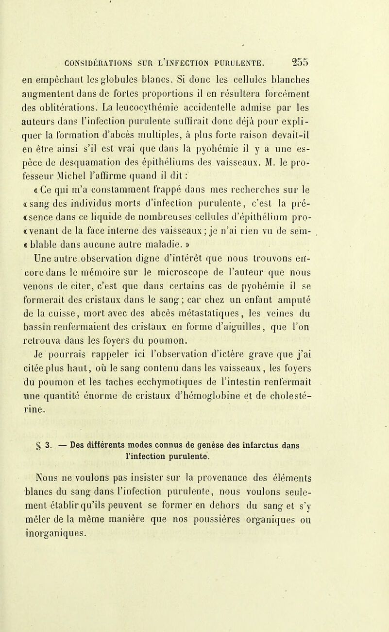 en empêchant les globules blancs. Si donc les cellules blanches augmentent dans de fortes proportions il en résultera forcément des oblitérations. La leucocythémie accidentelle admise par les auteurs dans l'infection purulente suffirait donc déjà pour expli- quer la formation d'abcès multiples, à plus forte raison devail-il en être ainsi s'il est vrai que dans la pyohémie il y a une es- pèce de desquamation des épilhéliums des vaisseaux. M. le pro- fesseur Michel l'affirme quand il dit : «Ce qui m'a constamment frappé dans mes recherches sur le « sang des individus morts d'infection purulente, c'est la pré- «sence dans ce liquide de nombreuses cellules d'épithélium pro- venant de la face interne des vaisseaux; je n'ai rien vu de sem- blable dans aucune autre maladie. » Une autre observation digne d'intérêt que nous trouvons en- core dans le mémoire sur le microscope de l'auteur que nous venons de citer, c'est que dans certains cas de pyohémie il se formerait des cristaux dans le sang ; car chez un enfant amputé de la cuisse, mort avec des abcès métastatiques, les veines du bassin renfermaient des cristaux en forme d'aiguilles, que l'on retrouva dans les foyers du poumon. Je pourrais rappeler ici l'observation d'ictère grave que j'ai citée plus haut, où le sang contenu dans les vaisseaux, les foyers du poumon et les taches ecchymotiques de l'intestin renfermait une quantité énorme de cristaux d'hémoglobine et de cholesté- rine. § 3. — Des différents modes connus de genèse des infarctus dans l'infection purulente. Nous ne voulons pas insister sur la provenance des éléments blancs du sang dans l'infection purulente, nous voulons seule- ment établir qu'ils peuvent se former en dehors du sang et s'y mêler de la même manière que nos poussières organiques ou inorganiques.