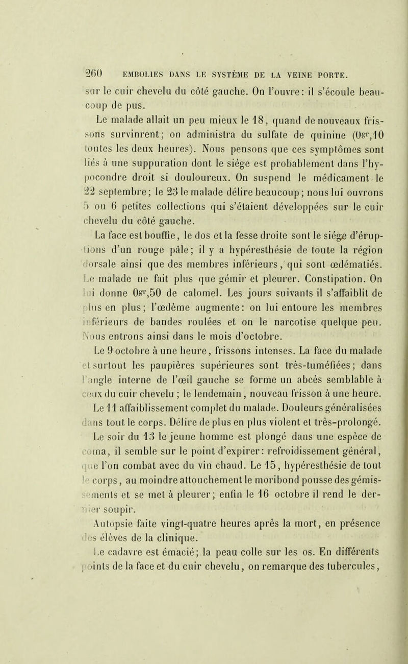 sur le cuir chevelu du côté gauche. On l'ouvre: il s'écoule beau- coup de pus. Le malade allait un peu mieux le 18, quand de nouveaux fris- sons survinrent; on administra du sulfate de quinine (Uê'/IO toutes les deux heures). Nous pensons que ces symptômes sont liés à une suppuration dont le siège est probablement dans l'hy- pocondre droit si douloureux. On suspend le médicament le ii septembre ; le 23 le malade délire beaucoup ; nous lui ouvrons > ou 6 petites collections qui s'étaient développées sur le cuir chevelu du côté gauche. La face est bouffie, le dos et la fesse droite sont le siège d'érup- tions d'un rouge pâle; il y a hypéresthésie de toute la région orsale ainsi que des membres inférieurs, qui sont œdématiés. Le malade ne fait plus que gémir et pleurer. Constipation. On i donne 0sr,50 de calomel. Les jours suivants il s'affaiblit de lus en plus; l'œdème «augmente: on lui entoure les membres férieurs de bandes roulées et on le narcotise quelque peu. I mis entrons ainsi dans le mois d'octobre. Le 9 octobre à une heure, frissons intenses. La face du malade i surtout les paupières supérieures sont très-tuméfiées ; dans ingle interne de l'œil gauche se forme un abcès semblable à eux du cuir chevelu ; le lendemain, nouveau frisson à une heure. Le 11 affaiblissement complet du malade. Douleurs généralisées ins tout le corps. Délire de plus en plus violent et très-prolongé. Le soir du 13 le jeune homme est plongé dans une espèce de ma, il semble sur le point d'expirer : refroidissement général, le l'on combat avec du vin chaud. Le 15, hypéresthésie de tout corps, au moindre attouchement le moribond pousse des gémis- iménts et se met à pleurer; enfin le 16 octobre il rend le der- ier soupir. Autopsie faite vingt-quatre heures après la mort, en présence s élèves de la clinique. i.e cadavre est émacié; la peau colle sur les os. En différents : ùnts delà face et du cuir chevelu, on remarque des tubercules,