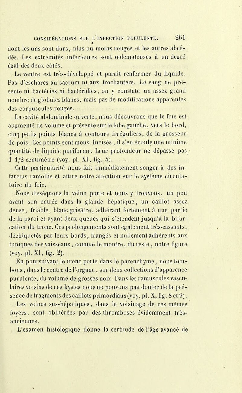 dont les uns sont durs, plus ou moins rouges et les autres abcé- dés. Les extrémités inférieures sont œdémateuses à un degré égal des deux côtés. Le ventre est très-développé et paraît renfermer du liquide. Pas d'eschares au sacrum ni aux trochanters. Le sang ne pré- sente ni bactéries ni bacléridies, on y constate un assez grand nombre de globules blancs, mais pas de modifications apparentes des corpuscules rouges. La cavité abdominale ouverte, nous découvrons que le foie est augmenté de volume et présente sur le lobe gaucbe, vers le bord, cinq petits points blancs à contours irréguliers, de la grosseur de pois. Ces points sont mous. Incisés , il s'en écoule une minime quantité de liquide puriforme. Leur profondeur ne dépasse pas 11/2 centimètre (voy. pl. XI, fig. 4). Cette particularité nous fait immédiatement songer à des in- farctus ramollis et attire notre attention sur le système circula- toire du foie. Nous disséquons la veine porte et nous y trouvons, un peu avant son entrée dans la glande hépatique, un caillot assez dense, friable, blanc grisâtre, adhérant fortement à une partie de la paroi et ayant deux queues qui s'étendent jusqu'à la bifur- cation du tronc. Ces prolongements sont également très-cassants, déchiquetés par leurs bords, frangés et nullement adhérents aux tuniques des vaisseaux, comme le montre, du reste , notre figure (voy. pl. XI, fig. 2). En poursuivant, le tronc porte dans le parenchyme, nous tom- bons , dans le centre de l'organe, sur deux collections d'apparence purulente, du volume de grosses noix. Dans les ramuscules vascu- laires voisins de ces kystes nous ne pouvons pas douter delà pré- sence dé fragments des caillots primordiaux (voy. pl. X, fig. 8 et 9). Les veines sus-hépatiques, dans le voisinage de ces mêmes foyers, sont oblitérées par des thromboses évidemment très- anciennes. L'examen histologique donne la certitude de l'âge avancé de