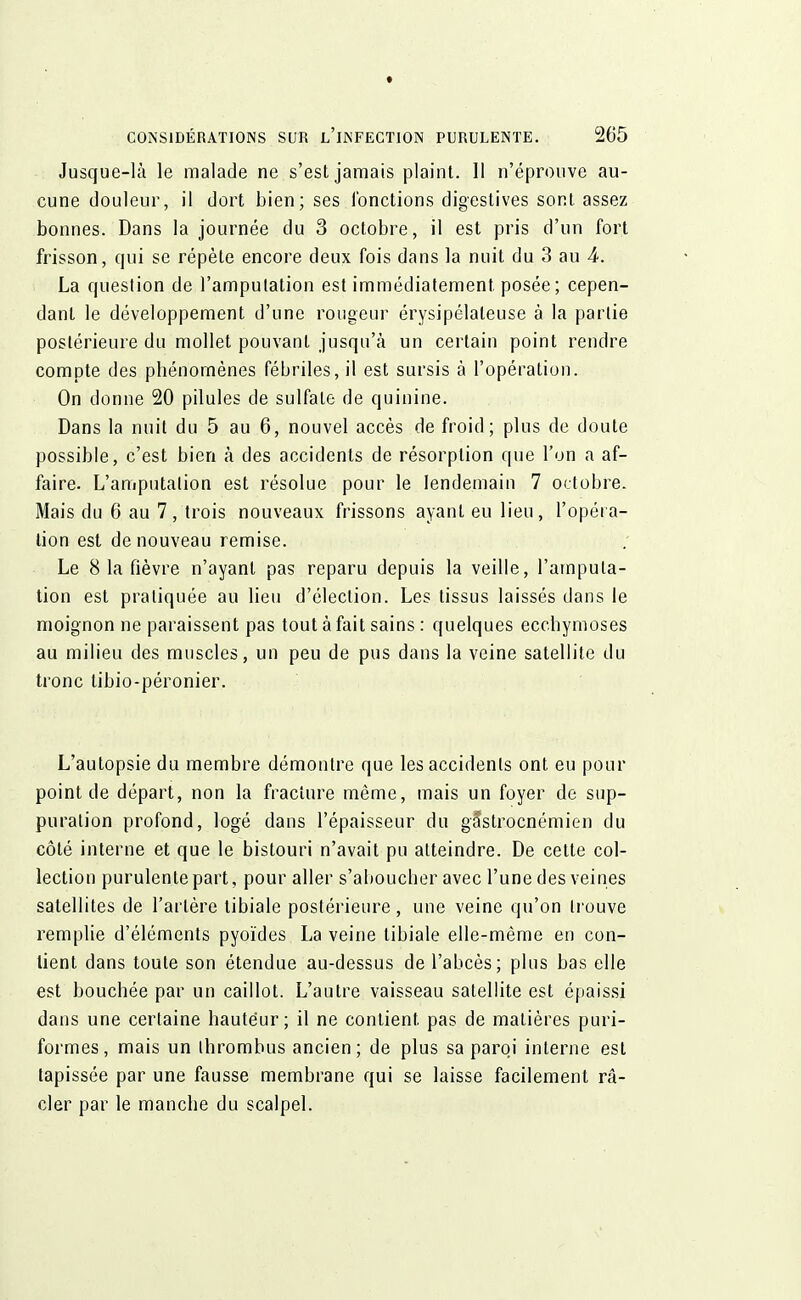 Jusque-là le malade ne s'est jamais plaint. 11 n'éprouve au- cune douleur, il dort bien; ses fonctions digestives sont assez bonnes. Dans la journée du 3 octobre, il est pris d'un fort frisson, qui se répète encore deux fois dans la nuit du 3 au 4. La question de l'amputation est immédiatement posée; cepen- dant le développement d'une rougeur érysipélaleuse à la partie postérieure du mollet pouvant jusqu'à un certain point rendre compte des phénomènes fébriles, il est sursis à l'opération. On donne 20 pilules de sulfate de quinine. Dans la nuit du 5 au 6, nouvel accès de froid; plus de doute possible, c'est bien à des accidents de résorption que l'on a af- faire. L'amputation est résolue pour le lendemain 7 octobre. Mais du 6 au 7, trois nouveaux frissons ayant eu lieu, l'opéra- tion est de nouveau remise. Le 8 la fièvre n'ayant pas reparu depuis la veille, l'amputa- tion est pratiquée au lieu d'élection. Les tissus laissés dans le moignon ne paraissent pas tout à fait sains : quelques ecchymoses au milieu des muscles, un peu de pus dans la veine satellite du tronc tibio-péronier. L'autopsie du membre démontre que les accidents ont eu pour point de départ, non la fracture même, mais un foyer de sup- puration profond, logé dans l'épaisseur du gâ*strocnémien du côté interne et que le bistouri n'avait pu atteindre. De cette col- lection purulente part, pour aller s'aboucher avec l'une des veines satellites de l'artère tibiale postérieure, une veine qu'on trouve remplie d'éléments pyoïdes La veine tibiale elle-même en con- tient dans toute son étendue au-dessus de l'abcès; plus bas elle est bouchée par un caillot. L'autre vaisseau satellite est épaissi dans une certaine hauteur; il ne contient pas de matières puri- formes, mais un thrombus ancien; de plus sa paroi interne est tapissée par une fausse membrane qui se laisse facilement ra- cler par le manche du scalpel.