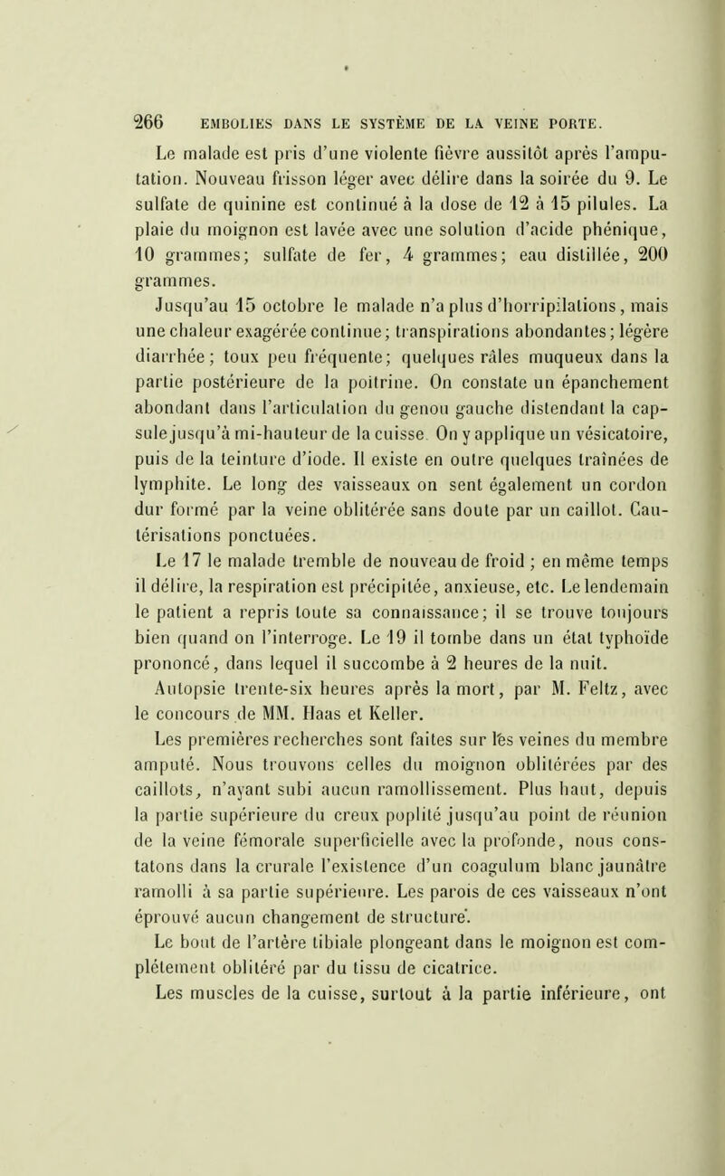 Le malade est pris d'une violente fièvre aussitôt après l'ampu- tation. Nouveau frisson léger avec délire dans la soirée du 9. Le sulfate de quinine est continué à la dose de 12 à 15 pilules. La plaie du moignon est lavée avec une solution d'acide phénique, 10 grammes; sulfate de fer, 4 grammes; eau distillée, 200 grammes. Jusqu'au 15 octobre le malade n'a plus d'horripilalions, mais une chaleur exagérée continue; transpirations abondantes ; légère diarrhée; toux peu fréquente; quelques râles muqueux dans la partie postérieure de la poitrine. On constate un épanchement abondant dans l'articulation du genou gauche distendant la cap- sule jusqu'à mi-hauteur de la cuisse. On y applique un vésicatoire, puis de la teinture d'iode. Il existe en outre quelques traînées de lymphite. Le long des vaisseaux on sent également un cordon dur formé par la veine oblitérée sans doute par un caillot. Cau- térisations ponctuées. Le 17 le malade tremble de nouveau de froid ; en même temps 11 délire, la respiration est précipitée, anxieuse, etc. Le lendemain le patient a repris toute sa connaissance; il se trouve toujours bien quand on l'interroge. Le 19 il tombe dans un étal typhoïde prononcé, dans lequel il succombe à 2 heures de la nuit. Autopsie Irente-six heures après la mort, par M. Feltz, avec le concours de MM. Haas et Relier. Les premières recherches sont faites sur l'es veines du membre amputé. Nous trouvons celles du moignon oblitérées par des caillots„ n'ayant subi aucun ramollissement. Plus haut, depuis la partie supérieure du creux poplité jusqu'au point de réunion de la veine fémorale superficielle avec la profonde, nous cons- tatons dans la crurale l'existence d'un coagulum blanc jaunâtre ramolli à sa partie supérieure. Les parois de ces vaisseaux n'ont éprouvé aucun changement de structure. Le bout de l'artère tibiale plongeant dans le moignon est com- plètement oblitéré par du tissu de cicatrice. Les muscles de la cuisse, surtout à la partie inférieure, ont